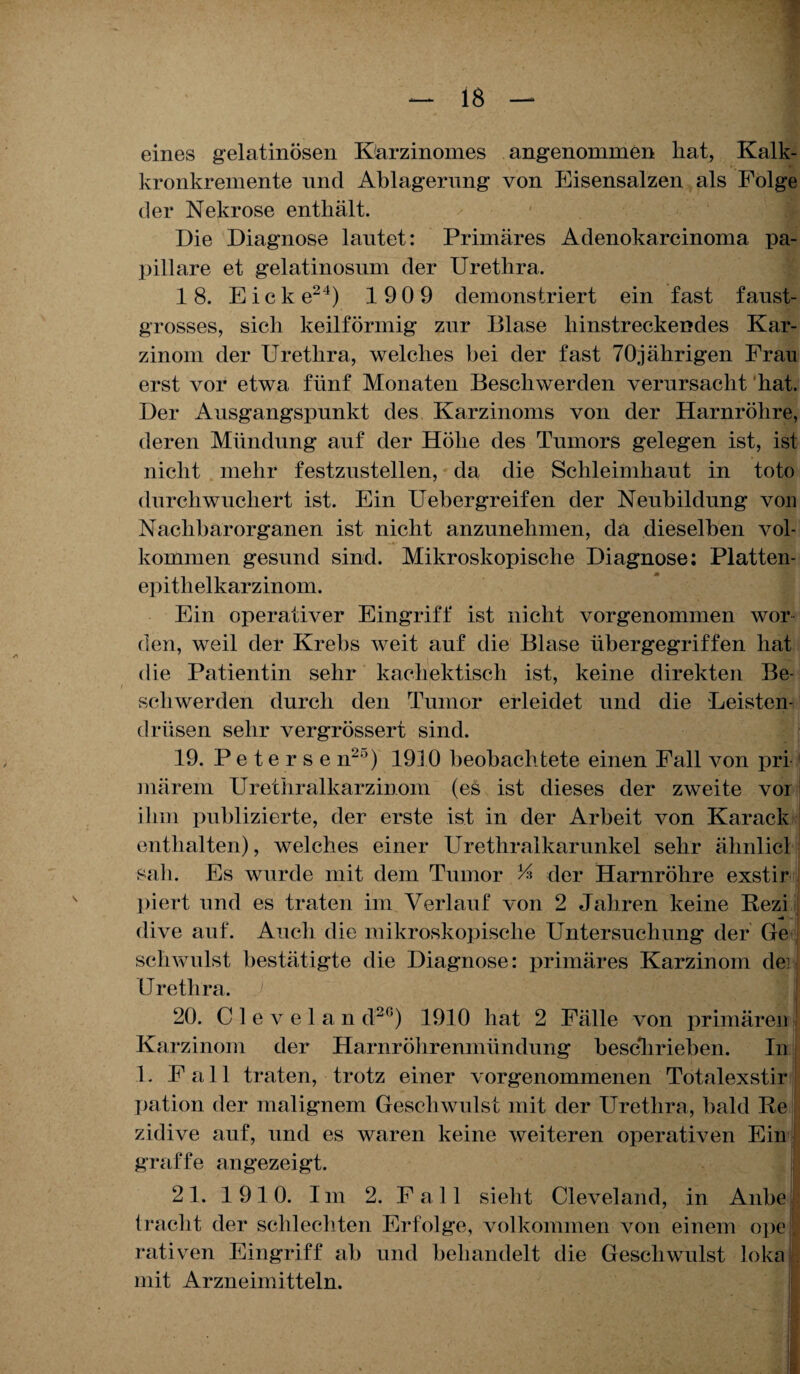 eines gelatinösen Karzinomes angenommen hat, Kalk- kronkremente und Ablagerung von Eisensalzen als Folge der Nekrose enthält. Die Diagnose lautet: Primäres Adenokarcinoma pa¬ pilläre et gelatinosum der Urethra. 18. Eick e24) 1 909 demonstriert ein fast faust¬ grosses, sich keilförmig zur Blase liinstreckendes Kar¬ zinom der Urethra, welches bei der fast 70jährigen Frau erst vor etwa fünf Monaten Beschwerden verursacht hat. Der Ausgangspunkt des Karzinoms von der Harnröhre, deren Mündung auf der Höhe des Tumors gelegen ist, ist nicht mehr festzustellen, da die Schleimhaut in toto durchwuchert ist. Ein Uehergreifen der Neubildung von Nachbarorganen ist nicht anzunehmen, da dieselben vol- kommen gesund sind. Mikroskopische Diagnose: Platten- epitlielkarzinom. Ein operativer Eingriff ist nicht vorgenommen wor den, weil der Krebs weit auf die Blase übergegriffen hat die Patientin sehr kachektisch ist, keine direkten Be¬ schwerden durch den Tumor erleidet und die Leisten¬ drüsen sehr vergrössert sind. 19. P e t e r s e n2lJ) 1910 beobachtete einen Fall von pri märem Urethralkarzinom (es ist dieses der zweite vor ihm publizierte, der erste ist in der Arbeit von Karack enthalten), welches einer Urethralkarunkel sehr ähnlicl sah. Es wurde mit dem Tumor k* der Harnröhre exstir piert und es traten im Verlauf von 2 Jahren keine Rezi ■ dive auf. Auch die mikroskopische Untersuchung der Ge schwulst bestätigte die Diagnose: primäres Karzinom dei Urethra. 20. C 1 e v e 1 a n d2G) 1910 hat 2 Fälle von primären ) Karzinom der Harnröhrenmündung hescliriehen. In L Fall traten, trotz einer vorgenommenen Totalexstir pation der malignem Geschwulst mit der Urethra, bald Re zidive auf, und es waren keine weiteren operativen Ein graffe an gezeigt. 21. 1910. Im 2. Fall sieht Cleveland, in Anbe . 1 rächt der schlechten Erfolge, volkommen von einem ope rativen Eingriff ah und behandelt die Geschwulst loka mit Arzneimitteln.