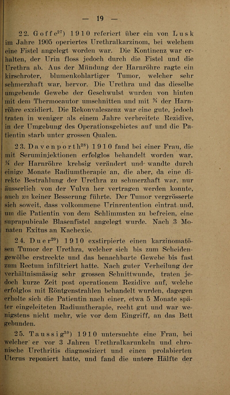 2 2. Goffe27) 1910 referiert über ein von L u s k im Jahre 1905 operiertes Urethralkarzinom, hei welchem eine Fistel angelegt worden war. Die Kontinenz war er¬ halten, der Urin floss jedoch durch die Fistel und die Urethra ah. Ans der Mündung der Harnröhre ragte ein kirschroter, blumenkohlartiger Tumor, welcher sehr schmerzhaft war, hervor. Die Urethra und das dieselbe umgehende Gewebe der Geschwulst wurden von hinten mit dem Thermocautor Umschnitten und mit % der Harn¬ röhre exzidiert. Die Rekonvaleszenz war eine gute, jedoch traten in weniger als einem Jahre verbreitete Rezidive, in der Umgebung des Operationsgebietes auf und die Pa¬ tientin starb unter grossen Qualen. 2 3. Davenportli28) 1910 fand bei einer Frau, die mit Seruminjektionen erfolglos behandelt worden war, y* der Harnröhre krebsig verändert und wandte durch j einige Monate Radiumtherapie an, die aber, da eine di¬ rekte Bestrahlung der Urethra zu schmerzhaft war, nur äusserlich von der Vulva her vertragen werden konnte, auch zu keiner Besserung führte. Der Tumor vergrösserte sich soweit, dass volkommene TTrinrentention eintrat und, um die Patientin von dem Schlimmsten zu befreien, eine j suprapubical-e Blasenfistel angelegt wurde. Nach 3 Mo- naten Exitus an Kachexie. 2 4. Duer29) 1910 exstirpierte einen karzinomatö- i _ 1 sen Tumor der Urethra, welcher sich bis zum Scheiden- gewölbe erstreckte und das benachbarte Gewebe bis fast zum Rectum infiltriert hatte. Nach guter Verheilung der verhältnismässig sehr grossen Schnittwunde, traten je¬ doch kurze Zeit post Operationen! Rezidive auf, welche erfolglos mit Röntgenstrahlen behandelt wurden, dagegen erholte sich die Patientin nach einer, etwa 5 Monate spä¬ ter eingeleiteten Radiumtherapie, recht gut und war we¬ nigstens nicht mehr, wie vor dem Eingriff, an das Bett gebunden. 2 5. Taussig30) 1910 untersuchte eine Frau, bei welcher er vor 3 Jahren Urethralkarunkeln und chro¬ nische Urethritis diagnosi ziert und einen prolabierten Uterus deponiert hatte, und fand die untere Hälfte der