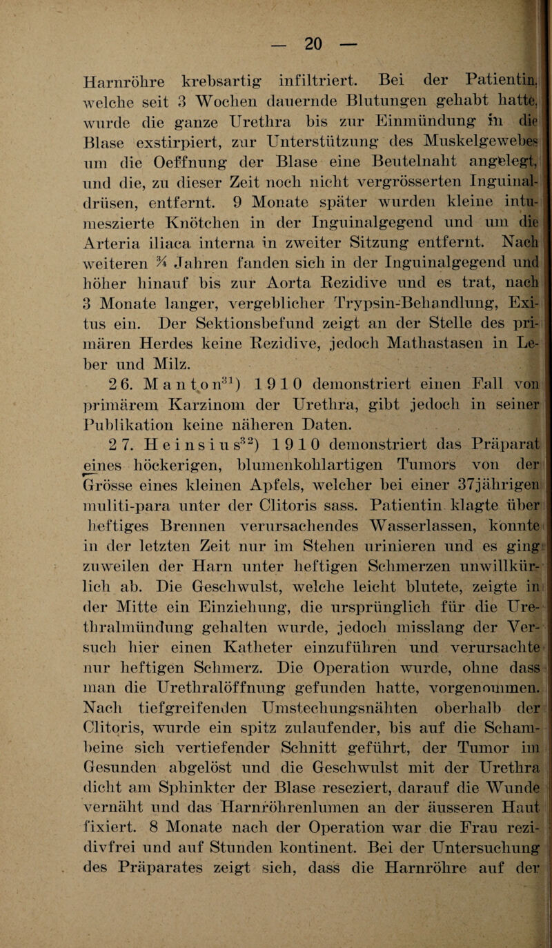 Harnröhre krebsartig1 infiltriert. Bei der Patientin, welche seit 3 Wochen dauernde Blutungen gehabt hatte, wurde die ganze Urethra bis zur Einmündung in die Blase exstirpiert, zur Unterstützung des Muskelgewebes um die Oeffnung der Blase eine Beutelnaht angelegt, und die, zu dieser Zeit noch nicht vergrösserten Inguinal¬ drüsen, entfernt. 9 Monate später wurden kleine intu- meszierte Knötchen in der Inguinalgegend und um die Arteria iliaca interna in zweiter Sitzung entfernt. Nach weiteren % Jahren fanden sich in der Inguinalgegend und höher hinauf bis zur Aorta Rezidive und es trat, nach 3 Monate langer, vergeblicher Trypsin-Behandlung, Exi¬ tus ein. Der Sektionsbefund zeigt an der Stelle des pri¬ mären Herdes keine Rezidive, jedoch Matliastasen in Le- ! ber und Milz. 2 6. Manton81) 1910 demonstriert einen Fall von \ primärem Karzinom der Urethra, gibt jedoch in seiner j Publikation keine näheren Daten. 2 7. H e i n s i u s32) 19 10 demonstriert das Präparat eines höckerigen, blumenkohlartigen Tumors von der ] Grösse eines kleinen Apfels, welcher bei einer 37jährigen muliti-para unter der Clitoris sass. Patientin klagte über heftiges Brennen verursachendes Wasserlassen, könnte in der letzten Zeit nur im Stehen urinieren und es ging zuweilen der Harn unter heftigen Schmerzen unwillkür¬ lich ab. Die Geschwulst, welche leicht blutete, zeigte in der Mitte ein Einziehung, die ursprünglich für die Ure¬ thralmündung gehalten wurde, jedoch misslang der Ver- such hier einen Katheter einzuführen und verursachte nur heftigen Schmerz. Die Operation wurde, ohne dass man die Urethralöffnung gefunden hatte, vorgenommen. Nach tiefgreifenden Umstechungsnähten oberhalb der Clitoris, wurde ein spitz zulaufender, bis auf die Scham¬ beine sich vertiefender Schnitt geführt, der Tumor im Gesunden abgelöst und die Geschwulst mit der Urethra dicht am Sphinkter der Blase reseziert, darauf die Wunde vernäht und das Harnröhrenlumen an der äusseren Haut fixiert. 8 Monate nach der Operation war die Frau rezi¬ divfrei und auf Stunden kontinent. Bei der Untersuchung des Präparates zeigt sich, dass die Harnröhre auf der