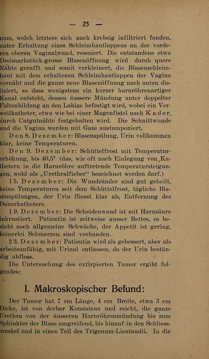 num, welch letztere sich auch krebsig infiltriert fanden, unter Erhaltung eines Schleimhautlappens an der vorde¬ ren oberen Vaginafwand, reseziert. Die entstandene etwa Dreimarkstück-grosse Blasenöffnung wird durch quere s Nähte gerafft und somit verkleinert, die Blasenschleim¬ haut mit dem erhaltenen Schleimhautlappen der Vagina vernäht und die ganze neue Blasenöffnung nach unten dis- liziert, so dass wenigstens ein kurzer harnröhrenartiger Kanal entsteht, dessen äussere Mündung unter doppelter Faltenbildung an den Labiae befestigt wird, wobei ein Ver¬ weilkatheter, etwa wie hei einer Magenfistel nach Kader, durch Catgutnälite festgehalten wird. Die Schnittwunde und die Vagina werden mit Gaze austamponiert. Den 8. Dezember: Blasenspülung, Urin vollkommen klar, keine Temperaturen. Den 9. Dezember: Schüttelfrost mit Temperatur¬ erhöhung, bis 40,5° (das, wie oft nach Einlegung von,Ka¬ thetern in die Harnröhre auftretende Temperatursteigunr gen, wohl als „Urethralfieber“ bezeichnet werden darf.) 15. Dezember: Die Wundränder sind gut geheilt, keine Temperaturen seit dem Schüttelfrost, tägliche Bla¬ senspülungen, der Urin fliesst klar ah, Entfernung des Dauerkatheters. 19. Dezember: Die Scheidenwand ist mit Harnsäure inkrustiert. Patientin ist zeitweise ausser Bettes, es be¬ steht noch allgemeine Schwäche, der Appetit ist gering, keinerlei Sclimerzem sind vorhanden. 2 3. Dezember: Patientin wird als gebessert, aber als arbeitsunfähig, mit Urinal entlassen, da der Urin bestän¬ dig abfloss. Die Untersuchung des extirpierten Tumor ergibt fol¬ gendes : ( ' < I. Makroskopischer Befund: Der Tumor hat 7 cm Länge, 4 cm Breite, etwa 3 cm Dicke, ist von derber Konsistenz und reicht, die ganze • Urethra von der äusseren Harnröhrenmündung bis zum Sphinkter der Blase umgreifend, bis hinauf in den Schliess- muskel und in einen Teil des Trigenum-Lieutaudii. In die