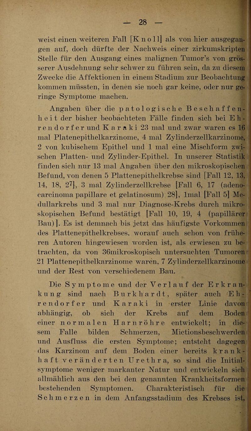 X ' ■ ■ I weist einen weiteren Fall [K n o 11] als von liier ausgegan¬ gen auf, doeh dürfte der Nachweis einer zirkumskripten Stelle für den Ausgang eines malignen Tumor’s von grös¬ serer Ausdehnung sehr schwer zu führen sein, da zu diesem Zwecke die Affektionen in einem Stadium zur Beobachtung kommen müssten, in denen sie noch gar keine, oder nur ge¬ ringe Symptome machen. Angaben über die patologische Beschaffen¬ heit der bisher beobachteten Fälle finden sich bei E h - rendorfer und K a r a k i 23 mal und zwar waren es 16 mal Platenepithelkarzinome, 4 mal Zylinderzellkarzinome, 2 von kubischem Epithel und 1 mal eine Mischform zwi¬ schen Platten- und Zylinder-Epithel. In unserer Statistik finden sicli nur 13 mal Angaben über den mikroskopischen Befund, von denen 5 Plattenepithelkrebse sind [Fall 12, 13, 14, 18, 27j, 3 mal Zylinderzellkrebse [Fall 6, 17 (adeno- carcinoma papillare et gelatinosum) 28], lmal [Fall 5] Me- dullarkrebs und 3 mal nur Diagnose-Krebs durch mikro¬ skopischen Befund bestätigt [Fall 10, 19, 4 (papillärer Bau) ]. Es ist demnach bis jetzt das häufigste Vorkommen des Plattenepithelkrebses, worauf auch schon von frühe¬ ren Autoren hingewiesen worden ist, als erwiesen zu be¬ trachten, da von 36mikroskopisch untersuchten Tumoren 21 Plattenepithelkarzinome waren, 7 Zylinderzellkarzinome und der Rest von verschiedenem Bau. Die Sympto m e und der Verlauf der Erkr a n- k u n g sind nach Burk li a r d t, später auch E h - rendorfer und Kar aki in erster Linie davon abhängig, ob sich der Krebs auf dem Boden einer normalen Harnröhre entwickelt; in die¬ sem Falle bilden Schmerzen, Mictionsbeschwerden und Ansfluss die ersten Symptome; entsteht dagegen das Karzinom auf dem Boden einer bereits krank¬ haft veränderten Urethra, so sind die Initial¬ symptome weniger markanter Natur und entwickeln sich allmählich aus den bei den genannten Krankheitsformen bestehenden Symptomen. Charakteristisch für die Schmerzen in dem Anfangsstadium des Krebses ist,