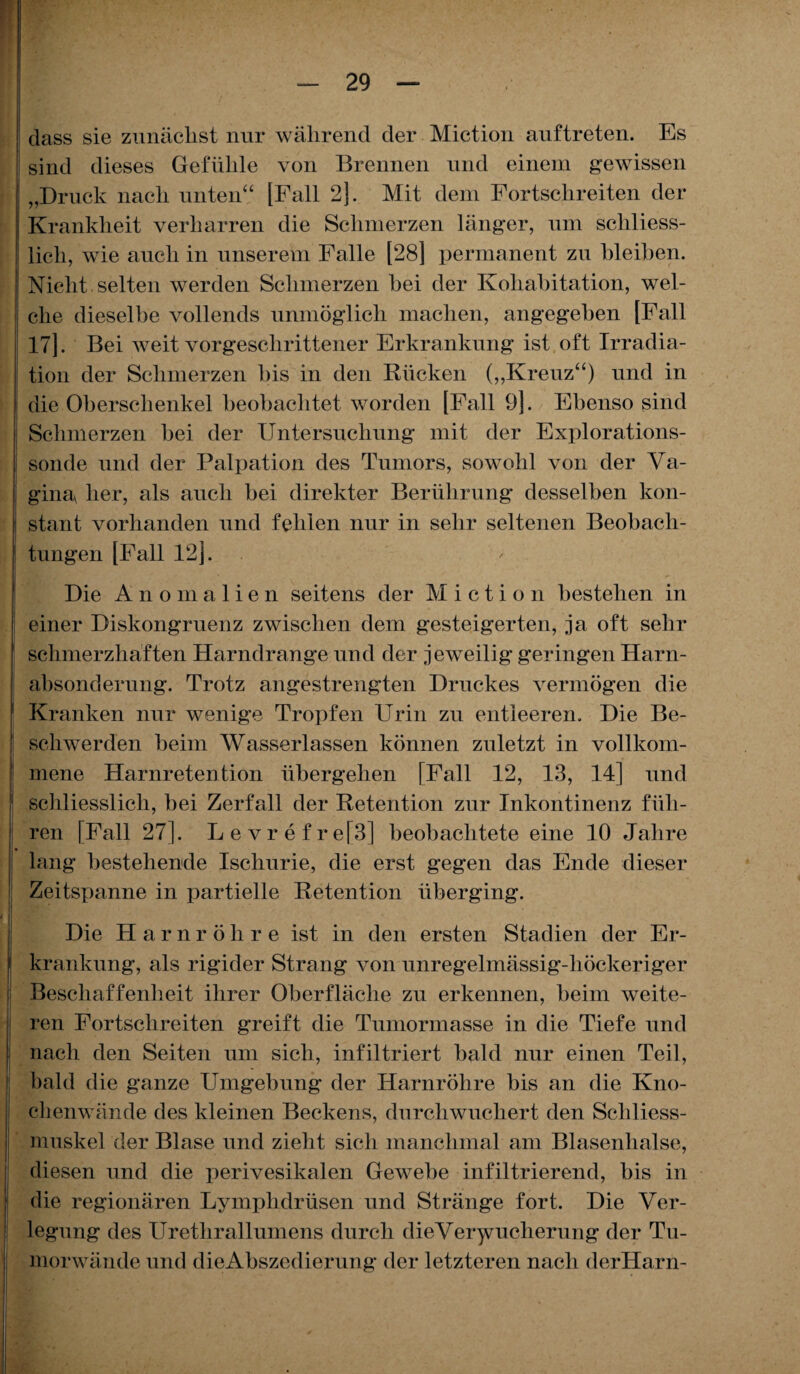 dass sie zunächst nur während der Miction auftreten. Es sind dieses Gefühle von Brennen und einem gewissen „Druck nach unten“ [Fall 2]. Mit dem Fortschreiten der Krankheit verharren die Schmerzen länger, um schliess¬ lich, wie auch in unserem Falle [28] permanent zu bleiben. Nicht selten werden Schmerzen bei der Kohabitation, wel¬ che dieselbe vollends unmöglich machen, angegeben [Fall 17]. Bei weit vorgeschrittener Erkrankung ist oft Irradia¬ tion der Schmerzen bis in den Rücken („Kreuz“) und in die Oberschenkel beobachtet worden [Fall 9]. Ebenso sind Schmerzen bei der Untersuchung mit der Explorations¬ sonde und der Palpation des Tumors, sowohl von der Va¬ gina her, als auch bei direkter Berührung desselben kon¬ stant vorhanden und fehlen nur in sehr seltenen Beobach¬ tungen [Fall 12]. Die Anomalien seitens der Miction bestehen in einer Diskongruenz zwischen dem gesteigerten, ja oft sehr schmerzhaften Harndrange und der jeweilig geringen Harn¬ absonderung. Trotz angestrengten Druckes vermögen die Kranken nur wenige Tropfen Urin zu entleeren. Die Be¬ schwerden beim Wasserlassen können zuletzt in vollkom¬ mene Harnretention übergehen [Fall 12, 13, 14] und schliesslich, bei Zerfall der Retention zur Inkontinenz füh¬ ren [Fall 27]. Levrefre[3] beobachtete eine 10 Jahre lang bestehende Iscliurie, die erst gegen das Ende dieser Zeitspanne in partielle Retention überging. Die Harnröhre ist in den ersten Stadien der Er¬ krankung, als rigider Strang von unregelmässig-höckeriger Beschaffenheit ihrer Oberfläche zu erkennen, beim weite¬ ren Fortschreiten greift die Tumormasse in die Tiefe und nach den Seiten um sich, infiltriert bald nur einen Teil, bald die ganze Umgebung der Harnröhre bis an die Kno¬ chenwände des kleinen Beckens, durchwuchert den Schliess- muskel der Blase und zieht sich manchmal am Blasenhalse, diesen und die perivesikalen Gewebe infiltrierend, bis in die regionären Lymphdrüsen und Stränge fort. Die Ver¬ legung des Urethrallumens durch dieVerymcherung der Tu¬ morwände und die Abszedierung der letzteren nach derHarn-