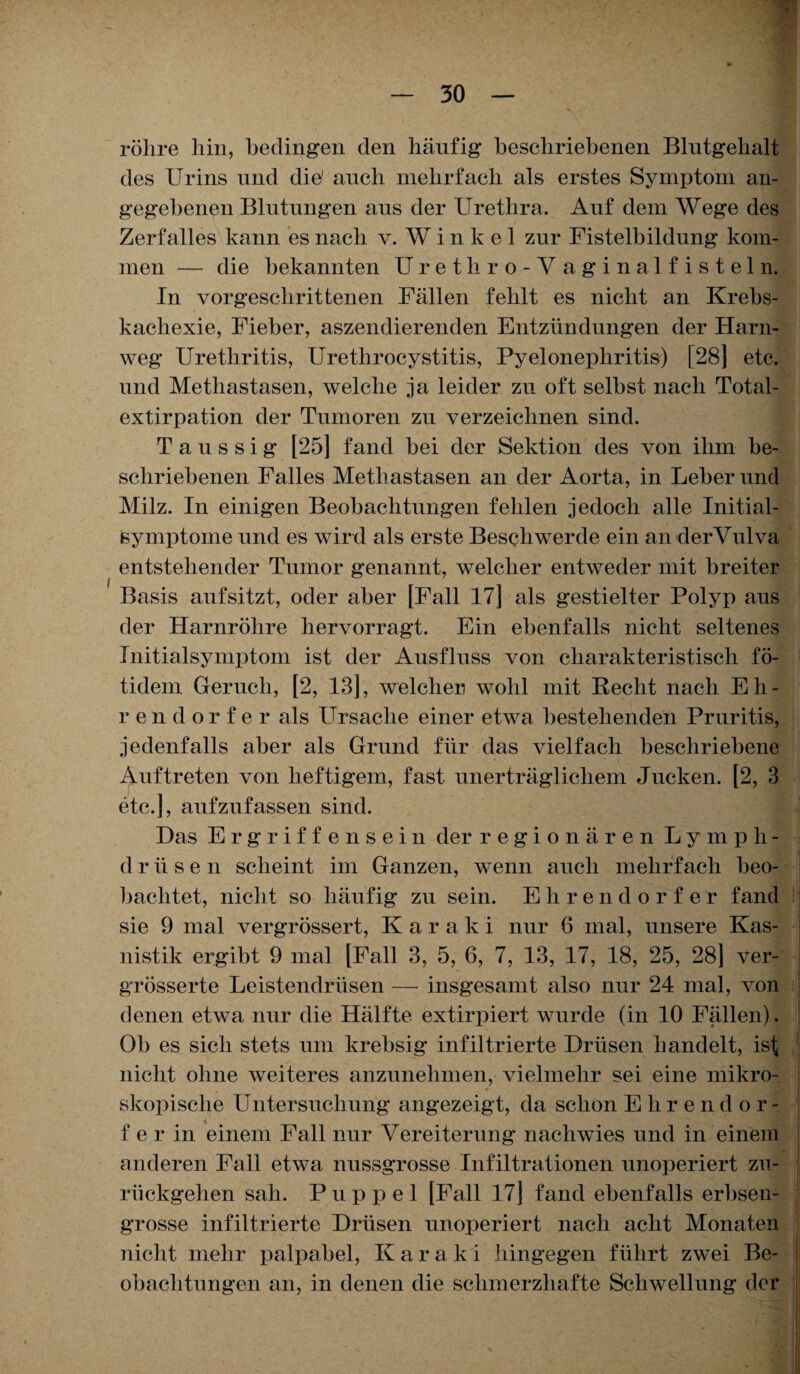 f — 30 — röhre hin, bedingen den häufig beschriebenen Blutgehalt des Urins und die' auch mehrfach als erstes Symptom an¬ gegebenen Blutungen aus der Urethra. Auf dem Wege des Zerfalles kann es nach v. W i n k e 1 zur Fistelbildung kom¬ men — die bekannten Uretliro-V aginalfisteln. In vorgeschrittenen Fällen fehlt es nicht an Krebs¬ kachexie, Fieber, aszendierenden Entzündungen der Harn¬ weg Urethritis, Uretlirocystitis, Pyelonephritis) [28] etc. und Methastasen, welche ja leider zu oft selbst nach Total- extirpation der Tumoren zu verzeichnen sind. T a u s s i g [25] fand bei der Sektion des von ihm be¬ schriebenen Falles Methastasen an der Aorta, in Leber und Milz. In einigen Beobachtungen fehlen jedoch alle Initial- Symptome und es wird als erste Beschwerde ein an derVulva entstehender Tumor genannt, welcher entweder mit breiter Basis auf sitzt, oder aber [Fall 17] als gestielter Polyp aus der Harnröhre hervorragt. Ein ebenfalls nicht seltenes Initialsymptom ist der Ausfluss von charakteristisch fö- tidem Geruch, [2, 13], welcher wohl mit Recht nach E h - rendorfer als Ursache einer etwa bestehenden Pruritis, jedenfalls aber als Grund für das vielfach beschriebene Auftreten von heftigem, fast unerträglichem Jucken. [2, 3 etc.], aufzufassen sind. Das Ergriffensein der regionären Lymph- drüse n scheint im Ganzen, wenn auch mehrfach beo¬ bachtet, nicht so häufig zu sein. Ehrendorfe r fand sie 9 mal vergrössert, Karaki nur 6 mal, unsere Kas¬ uistik ergibt 9 mal [Fall 3, 5, 6, 7, 13, 17, 18, 25, 28] Ver¬ grössert e Leistendrüsen — insgesamt also nur 24 mal, von denen etwa nur die Hälfte extirpiert wurde (in 10 Fällen). Ob es sich stets um krebsig infiltrierte Drüsen handelt, ist nicht ohne weiteres anzunehmen, vielmehr sei eine mikro¬ skopische Untersuchung angezeigt, da schon Ehrendor¬ fe r in einem Fall nur Vereiterung nachwies und in einem anderen Fall etwa nussgrosse Infiltrationen unoperiert zu¬ rückgehen sah. Puppel [Fall 17] fand ebenfalls erbsen¬ grosse infiltrierte Drüsen unoperiert nach acht Monaten nicht mehr palpabel, Karaki hingegen führt zwei Be¬ obachtungen an, in denen die schmerzhafte Schwellung der