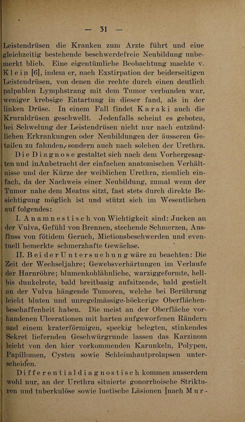 !Leistendrüsen die Kranken zum Arzte führt und eine gleichzeitig bestehende beschwerdefreie Neubildung unbe¬ merkt blieb. Eine eigentümliche Beobachtung machte v. Klein [6], indem er, nach Exstirpation der beiderseitigen Leistendrüsen, von denen die rechte durch einen deutlich palpablen Lymplistrang mit dem Tumor verbunden war, weniger krebsige Entartung in dieser fand, als in der linken Drüse. In einem Fall findet Karaki auch die Kruraldrüsen geschwellt. Jedenfalls scheint es geboten, bei Schwelung der Leistendrüsen nicht nur nach entzünd¬ lichen Erkrankungen oder Neubildungen der äusseren Ge- tailen zu fahnden,' sondern auch nach solchen der Urethra, Die Diagnose gestaltet sich nach dem Vorhergesag- tenund inAnbetraclit der einfachen anatomischen Verhält- i nisse und der Kürze der weiblichen Urethra, ziemlich ein- I fach, da der Nachweis einer Neubildung, zumal wenn der Tumor nahe dem Meatus sitzt, fast stets durch direkte Be¬ sichtigung möglich ist und stützt sich im Wesentlichen | auf folgendes: I. Anamnestisch von Wichtigkeit sind: J ucken an der Vulva, Gefühl von Brennen, stechende Schmerzen, Aus¬ fluss von fötidem Geruch, Mictionsbeschwerden und even¬ tuell bemerkte schmerzhafte Gewächse, II. BeiderUntersuchung wäre zu beachten: Die Zeit der Wechseljahre; Gewebsverhärtungen im Verlaufe der Harnröhre; blumenkohlähnliche, warziggeformte, liell- I bis dunkelrote, bald breitbasig aufsitzende, bald gestielt I an der Vulva hängende Tumoren, welche bei Berührung 1 leicht bluten und unregelmässige-höckerige Oberflächen¬ beschaffenheit haben. Die meist an der Oberfläche vor- i handenen Ulcerationen mit harten aufgeworfenen Rändern und einem kraterförmigen, speckig belegten, stinkendes Sekret liefernden Geschwürgrunde lassen das Karzinom leicht von den hier vorkommenden Karunkeln, Polypen, i Papillomen, Cysten sowie Schleimhautprolapsen unter- j scheiden. Differential diagnostisch kommen ausserdem wohl nur, an der Urethra situierte gonorrhoische Striktu- ren und tuberkulöse sowie luetische Läsionen [nach M u r -