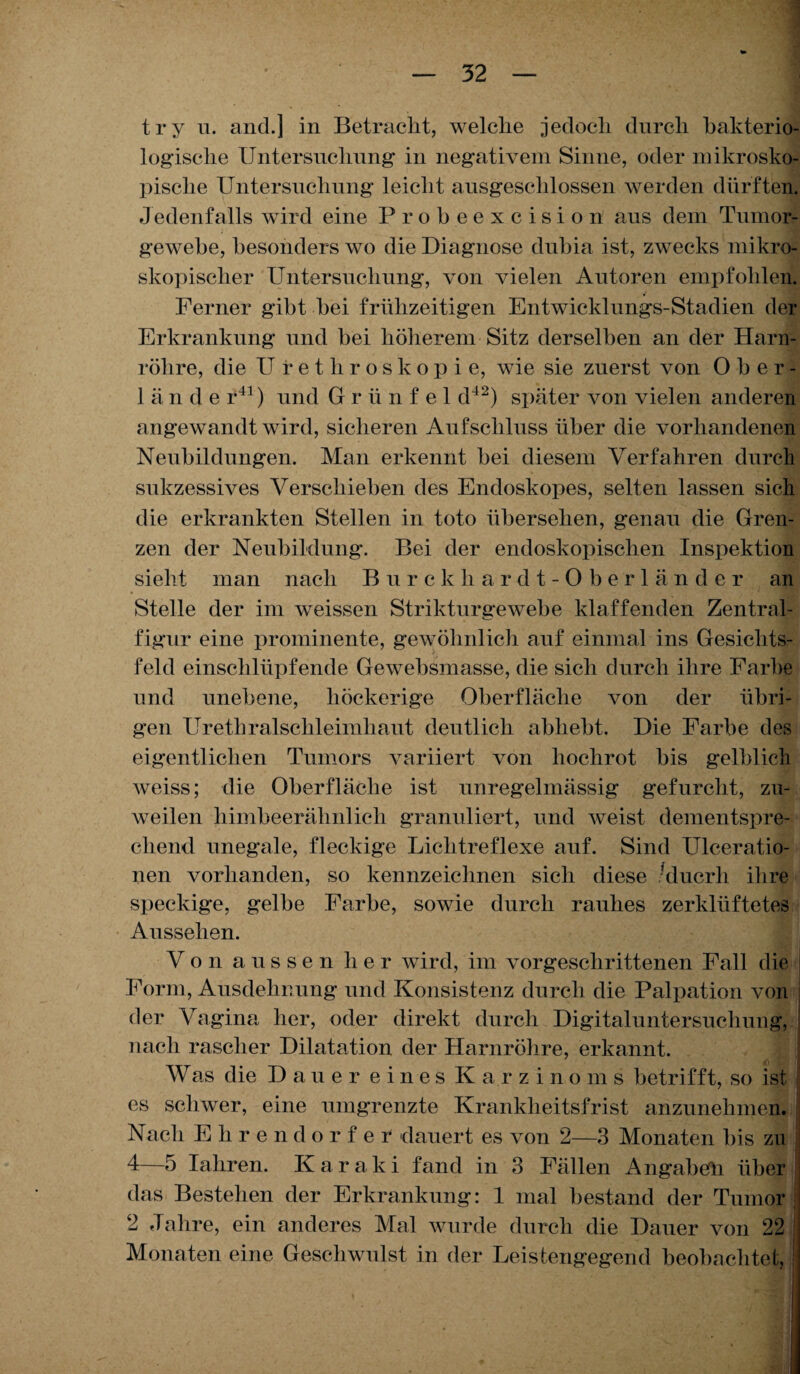 try u. and.] in Betracht, welche jedoch durch bakterio¬ logische Untersuchung in negativem Sinne, oder mikrosko¬ pische Untersuchung leicht ausgeschlossen werden dürften. Jedenfalls wird eine Probeexcision aus dem Tumor¬ gewebe, besonders wo die Diagnose dubia ist, zwecks mikro¬ skopischer Untersuchung, von vielen Autoren empfohlen. Ferner gibt hei frühzeitigen Entwicklungs-Stadien der Erkrankung und hei höherem Sitz derselben an der Harn¬ röhre, die U rethroskopie, wie sie zuerst von Ober¬ lände r41) und G r ü n f e 1 d42) später von vielen anderen angewandt wird, sicheren Aufschluss über die vorhandenen Neubildungen. Man erkennt hei diesem Verfahren durch sukzessives Verschieben des Endoskopes, selten lassen sich die erkrankten Stellen in toto übersehen, genau die Gren¬ zen der Neubildung. Bei der endoskopischen Inspektion sieht man nach Burckliardt-Oberländer an Stelle der im weissen Strikturgewebe klaffenden Zentral¬ figur eine prominente, gewöhnlich auf einmal ins Gesichts¬ feld einschlüpfende Gewebsmasse, die sich durch ihre Farbe und unebene, höckerige Oberfläche von der übri¬ gen Urethralschleimhaut deutlich abhebt. Die Farbe des eigentlichen Tumors variiert von hochrot bis gelblich weiss; die Oberfläche ist unregelmässig gefurcht, zu¬ weilen himbeerähnlich granuliert, und weist dementspre¬ chend unegale, fleckige Lichtreflexe auf. Sind Ulceratio- nen vorhanden, so kennzeichnen sich diese ’ducrli ihre speckige, gelbe Farbe, sowie durch rauhes zerklüftetes Aussehen. Von aussen her wird, im vorgeschrittenen Fall die Form, Ausdehnung und Konsistenz durch die Palpation von der Vagina her, oder direkt durch Digitaluntersuchung, nach rascher Dilatation der Harnröhre, erkannt. Was die Dauer eines Karzinoms betrifft, so ist j es schwer, eine umgrenzte Krankheitsfrist anzunehmen. Nach Ehrendorfer dauert es von 2—3 Monaten bis zu 4—5 Iahren. Karaki fand in 3 Fällen Angaben über das Bestehen der Erkrankung: 1 mal bestand der Tumor 2 Jahre, ein anderes Mal wurde durch die Dauer von 22 Monaten eine Geschwulst in der Leistengegend beobachtet,