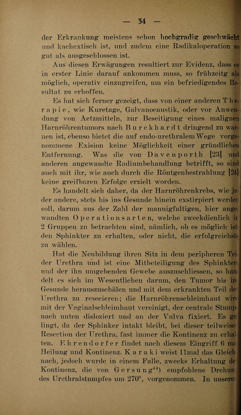 der Erkrankung meistens schon hochgradig geschwächt und kachextisch ist, und zudem eine Radikaloperation so gut als ausgeschlossen ist. Aus diesen Erwägungen resultiert zur Evidenz, dass es in erster Linie darauf ankommen muss, so frühzeitg als möglich, operativ einzugreifen, um ein befriedigendes Re¬ sultat zu erhoffen. Es hat sich ferner gezeigt, dass von einer anderen T he- r a. p i e , wie Kuretage, Galvanocaustik, oder vor Anwen¬ dung von Aetzmitteln, zur Beseitigung -eines malignen Harnröhren tumors nach B u r c k li ar dt dringend zu war¬ nen ist, ebenso bietet die auf endo-urethralem Wege vorge¬ nommene Exision keine Möglichkeit einer gründlichen Entfernung. Was die von Davenporth [23] und anderen angewandte Radiumbehandlung betrifft, so sind auch mit ihr, wie auch durch die Röntgenbestrahlung [24] keine greifbaren Erfolge erzielt worden. Es handelt sich daher, da der Harnröhrenkrebs, wie je¬ der andere, stets bis ins Gesunde hinein exstirpiert werder soll, darum aus der Zahl der mannigfaltigen, hier ange wandten Oper a t ions a r t e n, welche zweckdienlich ii 2 Gruppen zu betrachten sind, nämlich, ob es möglich ist ’ 1 den Sphinkter zu erhalten, oder nicht, die erfolgreichste zu wählen. Hat die Neubildung ihren Sitz in dem peripheren Tei der Urethra und ist eine Mitbeteiligung des Sphinkter und der ihn umgebenden Gewebe auszuschliessen, so hau delt es sich im Wesentlichen darum, den Tumor bis in Gesunde herauszuschälen und mit dem erkrankten Teil de Urethra zu resecieren; die Harnröhrenschleimhaut wir« mit der Vaginalschleimhaut vereinigt, der centrale Stuinp nach unten disloziert und an der Vulva fixiert. Es ge lingt, da der Spliinker intakt bleibt, bei dieser teilweise; Reseetion der Urethra, fast immer die Kontinenz zu erlial j ten. E h r e n d o r f e r findet nach diesem Eingriff 6 me Heilung und Kontinenz. K a r a k i weist llmal das Gleich nach, jedoch wurde in einem Falle, zwecks Erhaltung de Kontinenz, die von Gersung44) empfohlene Drehun des Urethralstumpfes um 270°, vorgenommen. In unsere: