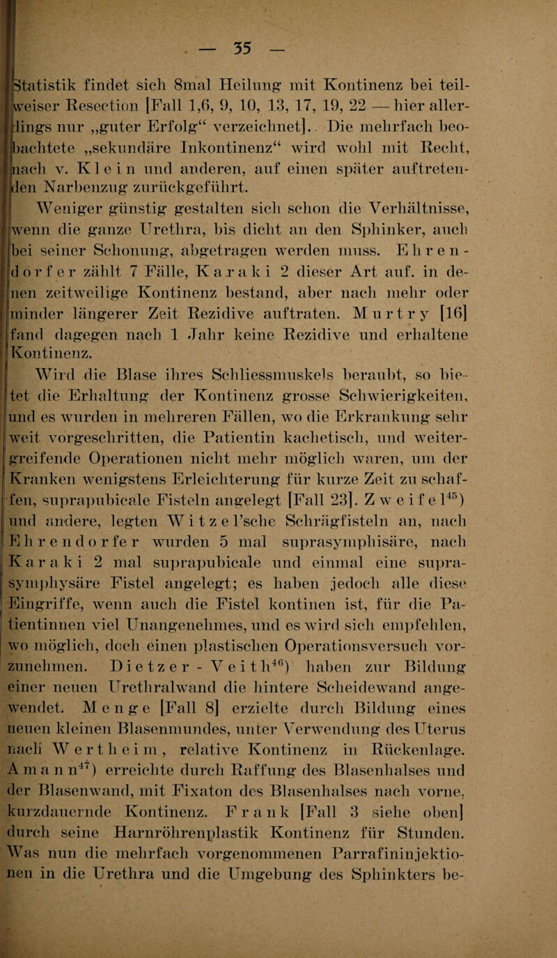 Itatistik findet sich 8mal Heilung mit Kontinenz bei teil- heiser Resection [Fall 1,6, 9, 10, 13, 17, 19, 22 —hier aller- ings nur „guter Erfolg“ verzeichnet). Die mehrfach beo- aclitete „sekundäre Inkontinenz“ wird wohl mit Recht, ach v. Klein und anderen, auf einen später auftreten- en Narbenzug zurückgeführt. Weniger günstig gestalten sich schon die Verhältnisse, enn die ganze Urethra, bis dicht an den Sphinker, auch ei seiner Schonung, abgetragen werden muss. Ehre n - orf er zählt 7 Fälle, K a r a k i 2 dieser Art auf. in de- en zeitweilige Kontinenz bestand, aber nach mehr oder linder längerer Zeit Rezidive auftraten. Murt r y [16] fand dagegen nach 1 Jahr keine Rezidive und erhaltene I Kontinenz. Wird die Blase ihres Schliessmuskels beraubt, so bie¬ tet die Erhaltung der Kontinenz grosse Schwierigkeiten, und es wurden in mehreren Fällen, wo die Erkrankung sehr weit vorgeschritten, die Patientin kaclietisch, und weiter¬ greifende Operationen nicht mehr möglich waren, um der ; Kranken wenigstens Erleichterung für kurze Zeit zu schaf¬ fen, snprapubicale Fisteln angelegt [Fall 23). Zweite l45) und andere, legten Witze l’sche Schrägfisteln an, nach lEh rendo r fe r wurden 5 mal suprasymphisäre, nach Kar aki 2 mal suprapubicale und einmal eine supra- ! symphysäre Fistel angelegt; es haben jedoch alle diese 1 Eingriffe, wenn auch die Fistel kontinen ist, für die Pa- ! tientinnen viel Unangenehmes, und es wird sich empfehlen, | wo möglich, doch einen plastischen Operationsversuch vor¬ zunehmen. Dietzer - Veit li46) haben zur Bildung einer neuen Urethralwand die hintere Scheidewand ange¬ wendet. Menge [Fall 8] erzielte durch Bildung eines neuen kleinen Blasenmundes, unter Verwendung des Uterus nach W ertheim, relative Kontinenz in Rückenlage. Amann47) erreichte durch Raffung des Blasenhalses und der Blasenwand, mit Fixaton des Blasenhalses nach vorne, kurzdauernde Kontinenz. Frau k [Fall 3 siehe oben] durch seine Harnröhrenplastik Kontinenz für Stunden. Was nun die mehrfach vorgenommenen Parrafininjektio- nen in die Urethra und die Umgebung des Sphinkters be-