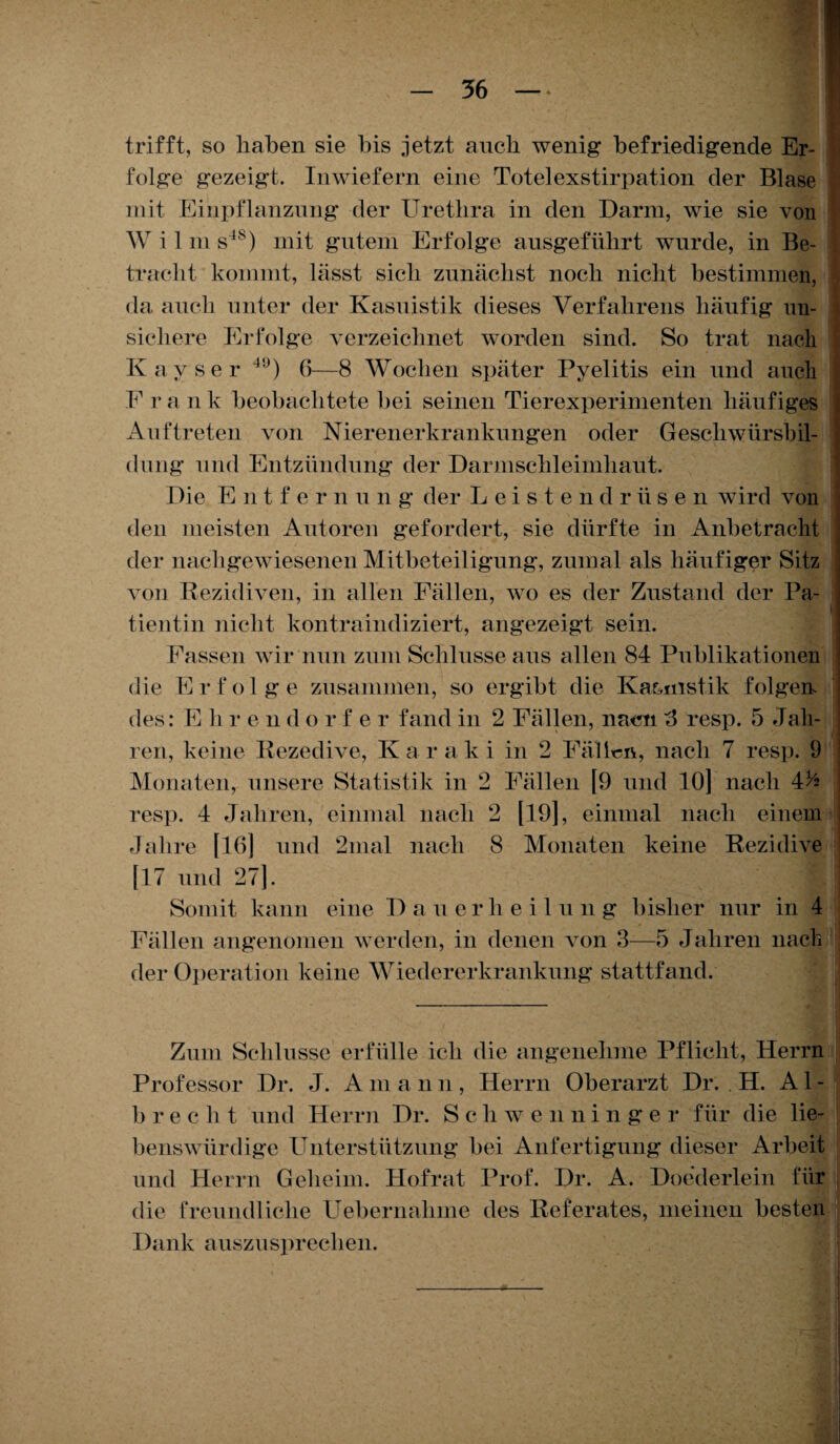 trifft, so haben sie bis jetzt auch wenig befriedigende Er¬ folge gezeigt. Inwiefern eine Toteiexstirpation der Blase mit Einpflanzung der Urethra in den Darm, wie sie von W i 1 m s4s) mit gutem Erfolge ausgeführt wurde, in Be¬ tracht kommt, lässt sich zunächst noch nicht bestimmen, da auch unter der Kasuistik dieses Verfahrens häufig un¬ sichere Erfolge verzeichnet worden sind. So trat nach Kay sei* 4!)) 6—8 Wochen später Pyelitis ein und auch F r a n k beobachtete bei seinen Tierexperimenten häufiges Auftreten von Nierenerkrankungen oder Gescliwürsbil- diing und Entzündung der Darmschleimhaut. Die E n t f e r n u n g der Leistendrüsen wird von den meisten Autoren gefordert, sie dürfte in Anbetracht der nachgewiesenen Mitbeteiligung, zumal als häufiger Sitz von Rezidiven, in allen Fällen, wo es der Zustand der Pa¬ tientin nicht kontraindiziert, angezeigt sein. Fassen wir nun zum Schlüsse aus allen 84 Publikationen die Erfolge zusammen, so ergibt die Kasuistik folgen des: E h r e n d o rf er fand in 2 Fällen, naen 3 resp. 5 Jah¬ ren, keine Rezedive, Karaki in 2 Fällen, nach 7 resp. 9 Monaten, unsere Statistik in 2 Fällen [9 und 10] nach 4^2 resp. 4 Jahren, einmal nach 2 [19], einmal nach einem Jahre [16] und 2mal nach 8 Monaten keine Rezidive : [17 und 27]. I I Somit kann eine D a u erlieilung bisher nur in 4 Fällen angenomen werden, in denen von 3—5 Jahren nach *j. • 1 der Operation keine Wiedererkrankung stattfand. Zum Schlüsse erfülle ich die angenehme Pflicht, Herrn Professor Dr. J. A m a n n , Herrn Oberarzt Dr. H. A1 - b recht und Herrn Dr. S c hwenninger für die lie¬ benswürdige Unterstützung bei Anfertigung dieser Arbeit und Herrn Geheim. Hofrat Prof. Dr. A. Doederlein für I (iie freundliche Uebernahme des Referates, meinen besten | Dank auszusprechen.