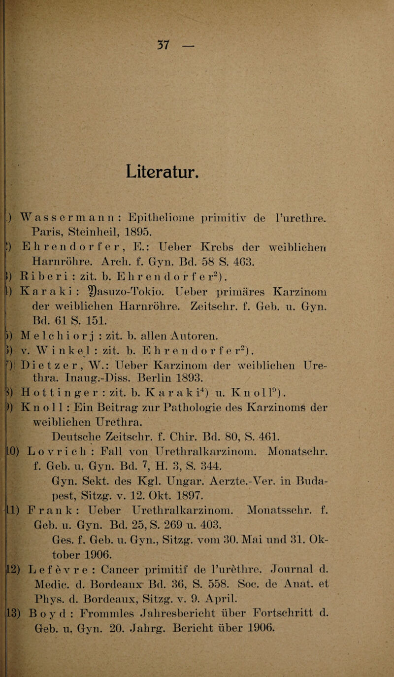 Literatur. .) Wasse r m an n : Epitheliome primitiv de l’urethre. Paris, Steinheil, 1895. !) Ehrendorfer, E.: Ueber Krebs der weiblichen Harnröhre. Arcli. f. Gyn. Bd. 58 S. 463. >) R i b e r i : zit. b. Ehre n d orfe r2). I) Karaki: ^)asuzo-Tokio. lieber primäres Karzinom der weiblichen Harnröhre. Zeitsclir. f. Geb. n. Gyn. Bd. 61 S. 151. )) Melchiorj : zit. b. allen Antoren. 5) v. Wink e 1 : zit. b. Ehre n d o r f e r2). f)' Dietzer, W.: Ueber Karzinom der weiblichen Ure¬ thra. Inaug.-Diss. Berlin 1893. p) Hottinge r : zit. b. Karak i4) n. Ivnol 1°). )) K n o 11 : Ein Beitrag znr Pathologie des Karzinoms der weiblichen Urethra. Deutsche Zeitsclir. f. Chir. Bd. 80, S. 461. * 10) Lovrich : Fall von Urethralkarzinom. Monatschr. f. Geb. n. Gyn. Bd. 1, H. 3, S. 344. Gyn. Sekt, des Kgl. Ungar. Aerzte.-Ver. in Buda- jw pest, Sitzg. v. 12. Okt. 1897. 1.1) Frank: Ueber Urethralkarzinom. Monatssehr. f. Geb. n. Gyn. Bd. 25, S. 269 n. 403. Ges. f. Geb. n. Gyn., Sitzg. vom 30. Mai und 31. Ok¬ tober 1906. 12) Lefevre : Cancer primitif de l’urethre. Journal d. Medic. d. Bordeaux Bd. 36, S. 558. Soc. de Anat. et Phys. d. Bordeaux, Sitzg. v. 9. April. 13) Boyd: Frommles Jahresbericht über Fortschritt d. Geb. u. Gyn. 20. Jahrg. Bericht über 1906.