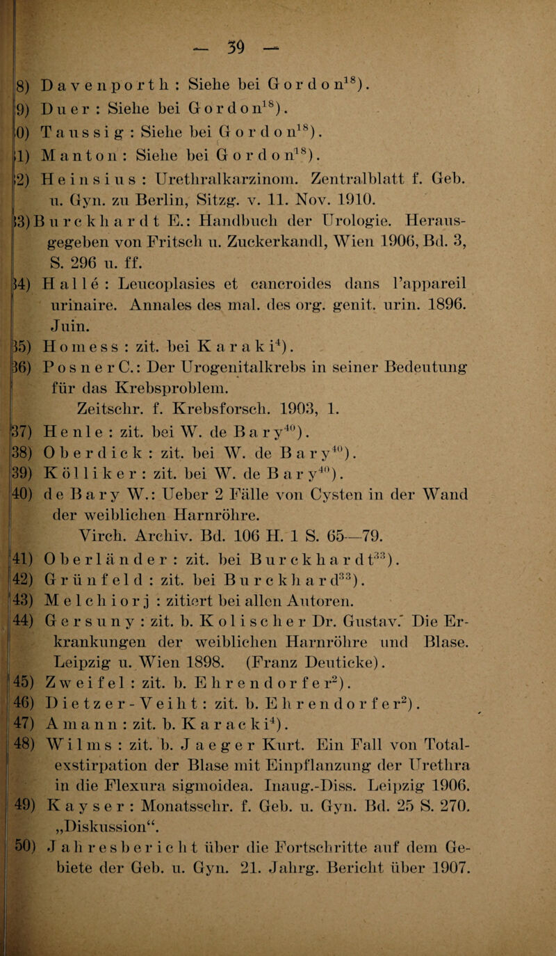 9) Duer : Siehe bei Gordon18). 0) T a u s s i g : Siehe bei G o r cl o n18). 1) M a n t o n : Siehe bei Gor d o nls). ! 12) Heinsins: Urethralkarzinom. Zentralblatt f. Geb. n. Gyn. zu Berlin, Sitzg. v. 11. Nov. 1910. 13) Burekhardt E.: Handbuch der Urologie. Heraus¬ gegeben von Fritsch u. Zuckerkandl, Wien 1906, Bd. 3, S. 296 u. ff. 14) Halle: Leucoplasies et cancroides dans Tappareil urinaire. Annales des mal. des org. genit. urin. 1896. J uin. 35) H o m e s s : zit. bei K a r a k i4). 36) Posne r C.: Der Urogenitalkrebs in seiner Bedeutung für das Krebsproblem. Zeitschr. f. Krebsforsch. 1903, 1. 37) H e n 1 e : zit. bei W. de Bar y40). 38) Oberdick: zit. bei W. de B a r y4n). 39) Kölliker : zit. bei W. de Bary40). 40) de Bary W.: Ueber 2 Fälle von Cysten in der Wand der weiblichen Harnröhre, i Virch. Archiv. Bd. 106 H. 1 S. 65—79. 41) Oberländer: zit. bei Burckhar d t'“::). 42) Grünfeld : zit. bei Burck h a r d88). 43) Melchiorj : zitiert bei allen Autoren. 44) G e r s u n y : zit. b. Kolischer Dr. Gustav.' Die Er¬ krankungen der weiblichen Harnröhre und Blase. Leipzig u. Wien 1898. (Franz Den ticke). 45) Zweifel: zit. b. Ehrendorfe r2). 46) Dietzer-Veiht: zit. b. E lirendorf e r2). 47) A m ann: zit. b. Karacki4). 48) W i 1 m s : zit. b. J a e g e r Kurt. Ein Fall von Total¬ exstirpation der Blase mit Einpflanzung der Urethra in die Flexura sigmoidea. Inaug.-Diss. Leipzig 1906. 49) K a y s e r : Monatsschr. f. Geb. u. Gyn. Bd. 25 S. 270. „Diskussion“. 50) Ja h r e s b e r i c li t über die Fortschritte auf dem Ge¬ biete der Geb. u. Gyn. 21. Jahrg. Bericht über 1907.