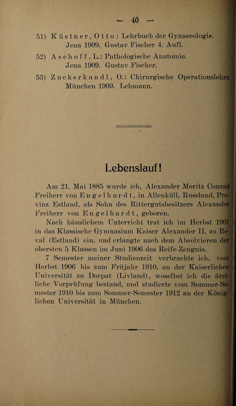 4Ö - 51) K ü s t n e r , 0 11 o : Lehrbuch der Gynaecologie. Jena 1909. Gustav Fischer 4. Aufl. 52) Asche f f , L.: Pathologische Anatomie. Jena 1909. Gustav Fischer. 53) Zuckerkandl, O.: Chirurgische Operationslehre. München 1909. Lehmann. Lebenslauf! f Am 21. Mai 1885 wurde ich, Alexander Moritz Conrad Freiherr von Engelhar d t, in Allenküll, Russland, Pro¬ vinz Estland, als Sohn des Rittergutsbesitzers Alexander Freiherr von E n g e 1 li a r d t, geboren. Nach häuslichem Unterricht trat ich im Herbst 1901 in das Klassische Gymnasium Kaiser Alexander II, zu Re¬ val (Estland) ein, und erlangte nach dem Absolvieren der obersten 5 Klassen im Juni 1906 das Reife-Zeugnis. 7 Semester meiner Studienzeit verbrachte ich, vom Herbst 1906 bis zum Früjalir 1910, an der Kaiserlichen Universität zu Dorpat (Livland), woselbst ich die ärzt¬ liche Vorprüfung bestand, und studierte vom Sommer-Se¬ mester 1910 bis zum Sommer-Semester 1912 an der König¬ lichen Universität in München.