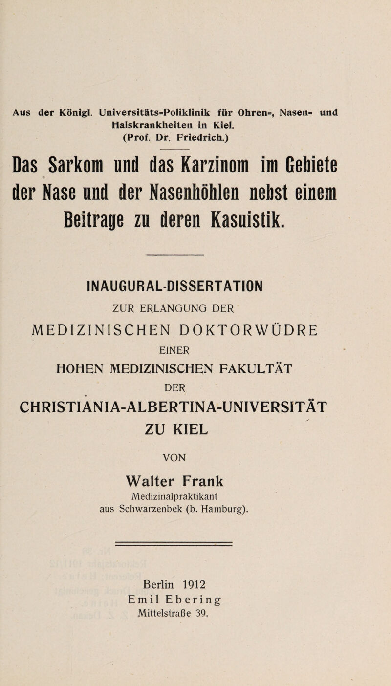 Aus der König!. Universitäts=PoIikIinik für Ohren», Nasen» und Halskrankheiten in Kiel. (Prof. Dr. Friedrich.) Das Sarkom und das Karzinom im Gebiete 9 der Nase und der Nasenhöhlen nebst einem Beitrage zu deren Kasuistik. INAUGURALDISSERTATION ZUR ERLANGUNG DER MEDIZINISCHEN DOKTORWÜDRE EINER HOHEN MEDIZINISCHEN FAKULTÄT DER CHRISTIANIA-ALBERTINA-UNIVERSITÄT ZU KIEL VON Walter Frank Medizinalpraktikant aus Schwarzenbek (b. Hamburg). Berlin 1912 Emil Ebering Mittelstraße 39,