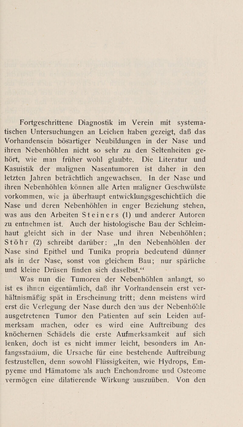 Fortgeschrittene Diagnostik im Verein mit systema¬ tischen Untersuchungen an Leichen haben gezeigt, daß das Vorhandensein bösartiger Neubildungen in der Nase und ihren Nebenhöhlen nicht so sehr zu den Seltenheiten ge¬ hört, wie man früher wohl glaubte. Die Literatur und Kasuistik der malignen Nasentumoren ist daher in den letzten Jahren beträchtlich angewachsen. In der Nase und ihren Nebenhöhlen können alle Arten maligner Geschwülste Vorkommen, wie ja überhaupt entwicklungsgeschichtlich die Nase und deren Nebenhöhlen in enger Beziehung stehen, was aus den Arbeiten Steiners (1) und anderer Autoren zu entnehmen ist. Auch der histologische Bau der Schleim¬ haut gleicht sich in der Nase und ihren Nebenhöhlen; St Öhr (2) schreibt darüber: „In den Nebenhöhlen der Nase sind Epithel und Tunika propria bedeutend dünner als in der Nase, sonst von gleichem Bau; nur spärliche und kleine Drüsen finden sich daselbst.“ Was nun die Tumoren der Nebenhöhlen anlangt, so ist es ihnen eigentümlich, daß ihr Vorhandensein erst ver¬ hältnismäßig spät in Erscheinung tritt; denn meistens wird erst die Verlegung der Nase durch den aus der Nebenhöhle ausgetretenen Tumor den Patienten auf sein Leiden auf¬ merksam machen, oder es wird eine Auftreibung des knöchernen Schädels die erste Aufmerksamkeit auf sich lenken, doch ist es nicht immer leicht, besonders im An¬ fangsstadium, die Ursache für eine bestehende Auftreibung festzustellen, denn sowohl Flüssigkeiten, wie Hydrops, Em¬ pyeme und Hämatome als auch Enchondrome und Osteome vermögen eine diktierende Wirkung auszuüben. Von den