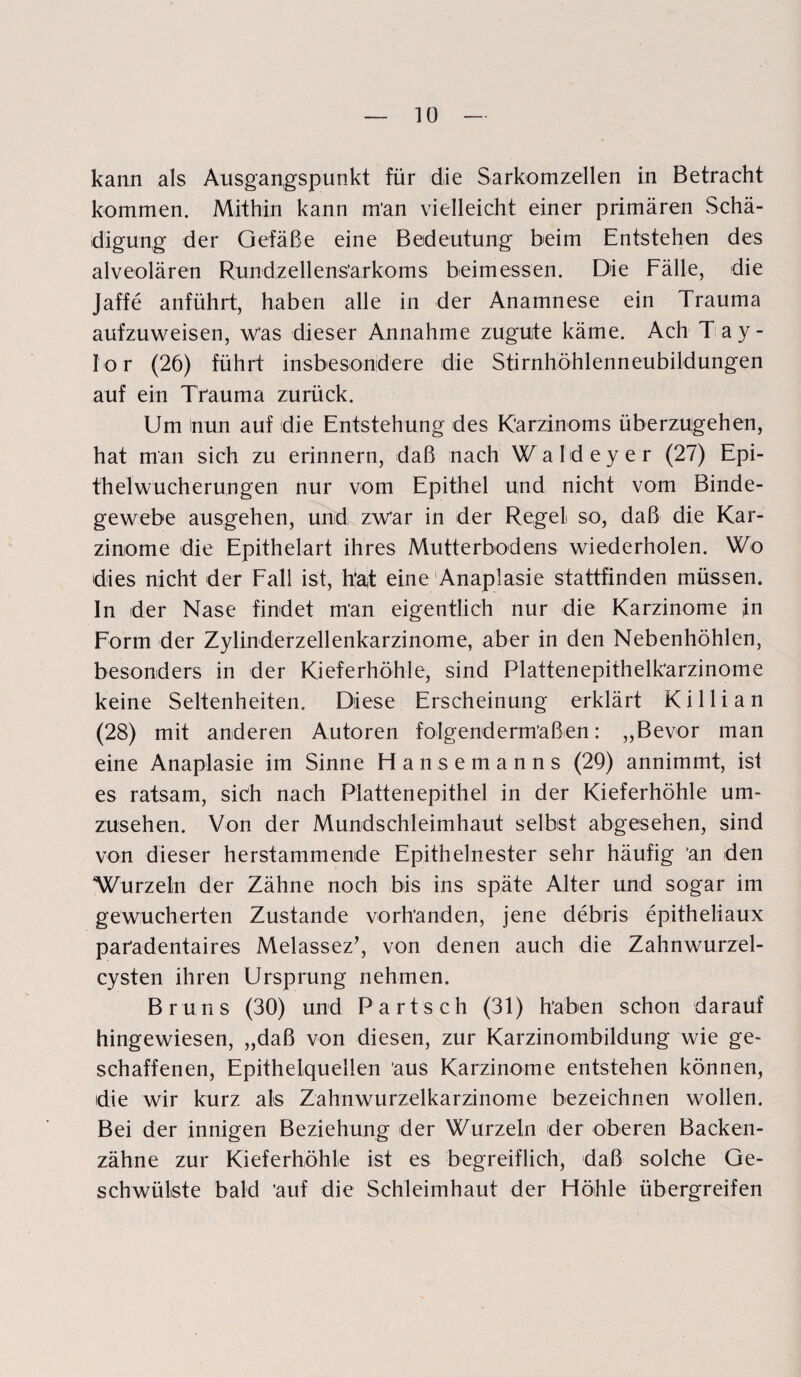 kann als Ausgangspunkt für die Sarkomzellen in Betracht kommen. Mithin kann m*an vielleicht einer primären Schä¬ digung der Gefäße eine Bedeutung beim Entstehen des alveolären Rundzellens’arkoms beimessen. Die Fälle, die Jaffe anführt, haben alle in der Anamnese ein Trauma aufzuweisen, w’as dieser Annahme zugute käme. Ach Tay¬ lor (26) führt insbesondere die Stirnhöhlenneubildungen auf ein Trauma zurück. Um inun auf die Entstehung des Karzinoms überzugehen, hat man sich zu erinnern, daß nach Wald eye r (27) Epi¬ thelwucherungen nur vom Epithel und nicht vom Binde¬ gewebe ausgehen, und zwar in der Regel so, daß die Kar¬ zinome die Epithelart ihres Mutterbodens wiederholen. Wo dies nicht der Fall ist, h‘at eine Anaplasie stattfinden müssen. In der Nase findet man eigentlich nur die Karzinome jn Form der Zylinderzellenkarzinome, aber in den Nebenhöhlen, besonders in der Kieferhöhle, sind Plattenepithelk’arzinome keine Seltenheiten. Diese Erscheinung erklärt K i 11 i a n (28) mit anderen Autoren folgendermaßen: „Bevor man eine Anaplasie im Sinne Hansemanns (29) annimmt, ist es ratsam, sich nach Plattenepithel in der Kieferhöhle um¬ zusehen. Von der Mundschleimhaut selbst abgesehen, sind von dieser herstammende Epithelnester sehr häufig an den Wurzeln der Zähne noch bis ins späte Alter und sogar im gewucherten Zustande vorhanden, jene debris epitheliaux pafadentaires Melassez’, von denen auch die Zahnwurzel¬ cysten ihren Ursprung nehmen. Bruns (30) und Part sch (31) Raben schon darauf hingewiesen, „daß von diesen, zur Karzinombildung wie ge¬ schaffenen, Epithelquellen 'aus Karzinome entstehen können, die wir kurz als Zahnwurzelkarzinome bezeichnen wollen. Bei der innigen Beziehung der Wurzeln der oberen Backen¬ zähne zur Kieferhöhle ist es begreiflich, daß solche Ge¬ schwülste bald 'auf die Schleimhaut der Höhle übergreifen