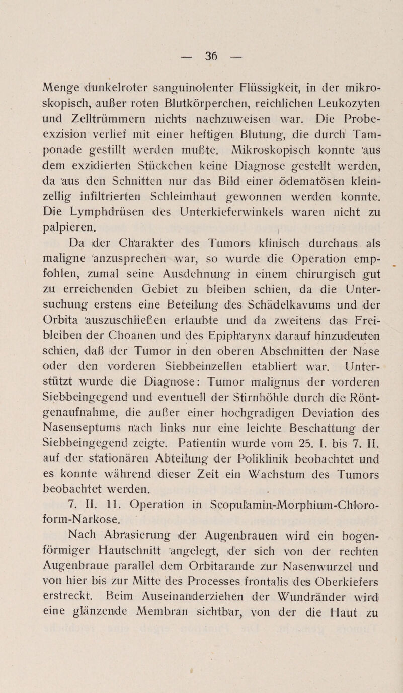 Menge dunkelroter sanguinolenter Flüssigkeit, in der mikro¬ skopisch, außer roten Blutkörperchen, reichlichen Leukozyten und Zelltrümmern nichts nachzuweisen war. Die Probe¬ exzision verlief mit einer heftigen Blutung, die durch Tam¬ ponade gestillt werden mußte. Mikroskopisch konnte 'aus dem exzidierten Stückchen keine Diagnose gestellt werden, da. ‘aus den Schnitten nur das Bild einer ödem a tosen klein¬ zellig infiltrierten Schleimhaut gewonnen werden konnte. Die Lymphdrüsen des Unterkieferwinkels waren nicht zu palpieren. Da der Charakter des Tumors klinisch durchaus als maligne anzusprechen war, so wurde die Operation emp¬ fohlen, zumal seine Ausdehnung in einem chirurgisch gut zu erreichenden Gebiet zu bleiben schien, da die Unter¬ suchung erstens eine Beteilung des Schädelkavums und der Orbita 'auszuschließen erlaubte und da zweitens das Frei¬ bleiben der Choanen und des Epiph'arynx darauf hinzudeuten schien, daß der Tumor in den oberen Abschnitten der Nase oder den vorderen Siebbeinzellen etabliert war. Unter¬ stützt wurde die Diagnose: Tumor malignus der vorderen Siebbeingegend und eventuell der Stirnhöhle durch die Rönt¬ genaufnahme, die außer einer hochgradigen Deviation des Nasenseptums nach links nur eine leichte Beschattung der Siebbeingegend zeigte. Patientin wurde vom 25. I. bis 7. II. auf der stationären Abteilung der Poliklinik beobachtet und es konnte während dieser Zeit ein Wachstum des Tumors beobachtet werden. 7. II. 11. Operation in Scopulamin-Morphium-Chloro- form-Narkose. Nach Abrasierung der Augenbrauen wird ein bogen¬ förmiger Hautschnitt angelegt, der sich von der rechten Augenbraue parallel dem Orbitarande zur Nasenwurzel und von hier bis zur Mitte des Processes frontalis des Oberkiefers erstreckt. Beim Auseinanderziehen der Wundränder wird eine glänzende Membran sichtbar, von der die Haut zu