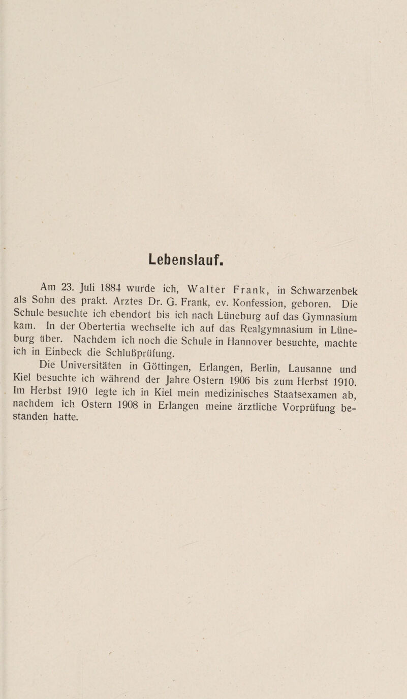 Lebenslauf. Am 23. Juli 1884 wurde ich, Walter Frank, in Schwarzenbek als Sohn des prakt. Arztes Dr. G. Frank, ev. Konfession, geboren. Die Schule besuchte ich ebendort bis ich nach Lüneburg auf das Gymnasium kam. In der Obertertia wechselte ich auf das Realgymnasium in Lüne¬ burg über. Nachdem ich noch die Schule in Hannover besuchte, machte ich in Einbeck die Schlußprüfung. Die Universitäten in Göttingen, Erlangen, Berlin, Lausanne und Kiel besuchte ich während der Jahre Ostern 1906 bis zum Herbst 1910. Im Herbst 1910 legte ich in Kiel mein medizinisches Staatsexamen ab, nachdem ich Ostern 1908 in Erlangen meine ärztliche Vorprüfung be¬ standen hatte.