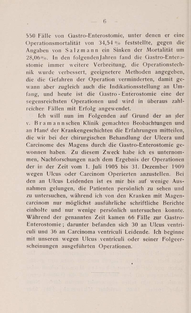 550 Fälle von Gastro-Enterostomie, unter denen er eine Operationsmortalität von 34,54 o/o feststellte, gegen die Angaben von S a 1 z m a n n ein Sinken der Mortalität um 28,06 o/o. In den folgenden Jahren fand die Gastro-Entero¬ stomie immer weitere Verbreitung, die Operationstech- nik wurde verbessert, geeignetere Methoden angegeben, die die Gefahren der Operation verminderten, damit ge¬ wann aber zugleich auch die Indikationsstellung an Um¬ fang, und heute ist die Gastro-Enterostomie eine der segensreichsten Operationen und wird in überaus zahl¬ reichen Fällen mit Erfolg angewendet. Ich will nun im Folgenden auf Grund der an jder v. Bramann sehen Klinik gemachten Beobachtungen und an Hand der Krankengeschichten die Erfahrungen mitteilen, die wir bei der chirurgischen Behandlung der Ulcera und Carcinome des Magens durch die Gastro-Enterostomie ge¬ wonnen haben. Zu diesem Zweck habe ich es unternom¬ men, Nachforschungen nach dem Ergebnis der Operationen der in der Zeit vom 1. Juli 1905 bis 31. Dezember 1909 wegen Ulcus oder Carcinom Operierten anzustellen. Bei den an Ulcus Leidenden ist es mir bis auf wenige Aus¬ nahmen gelungen, die Patienten persönlich zu sehen und zu untersuchen, während ich von den Kranken mit Magen- carcinom nur möglichst ausführliche schriftliche Berichte einholte und nur wenige persönlich untersuchen konnte. Während der genannten Zeit kamen 66 Fälle zur Gastro- Enterostomie ; darunter befanden sich 30 an Ulcus ventri- culi und 36 an Carcinoma ventriculi Leidende. Ich beginne mit unseren wegen Ulcus ventriculi oder seiner Folgeer¬ scheinungen ausgeführten Operationen.