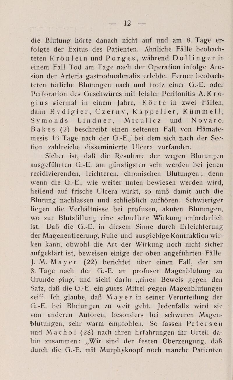 die Blutung hörte danach nicht auf und am 8. Tage er¬ folgte der Exitus des Patienten. Ähnliche Fälle beobach¬ teten Krön lein und Porges, während Dollinger in einem Fall Tod am Tage nach der Operation infolge Aro- sion der Arteria gastroduodenalis erlebte. Ferner beobach¬ teten tötliche Blutungen nach und trotz einer G.-E. oder Perforation des Geschwüres mit letaler Peritonitis A. Kro- gius viermal in einem Jahre, Körte in zwei Fällen, dann Rydigier, Czerny, Kappeller, Kümmell, Symonds Lindner, Miculicz und Novaro. Bakes (2) beschreibt einen seltenen Fall von Hämate- mesis 13 Tage nach der G.-E., bei dem sich nach der Sec- tion zahlreiche disseminierte Ulcera vorfanden. Sicher ist, daß die Resultate der wegen Blutungen ausgeführten G.-E. am günstigsten sein werden bei jenen recidivierenden, leichteren, chronischen Blutungen ; denn wenn die G.-E., wie weiter unten bewiesen werden wird, heilend auf frische Ulcera wirkt, so muß damit auch die Blutung nachlassen und schließlich aufhören. Schwieriger liegen die Verhältnisse bei profusen, akuten Blutungen, wo zur Blutstillung eine schnellere Wirkung erforderlich ist. Daß die G.-E. in diesem Sinne durch Erleichterung der Magenentleerung, Ruhe und ausgiebige Kontraktion wir¬ ken kann, obwohl die Art der Wirkung noch nicht sicher aufgeklärt ist, beweisen einige der oben angeführten Fälle. J. M. Mayer (22) berichtet über einen Fall, der am 8. Tage nach der G.^E. an profuser Magenblutung zu Grunde ging, und sieht darin „einen Beweis gegen den Satz, daß die G.-E. ein gutes Mittel gegen Magenblutungen seiu. Ich glaube, daß Mayer in seiner Verurteilung der G.-E. bei Blutungen zu weit geht. Jedenfalls wird sie von anderen Autoren, besonders bei schweren Magen¬ blutungen, sehr warm empfohlen. So fassen Peters en und Machol (28) nach ihren Erfahrungen ihr Urteil da¬ hin zusammen: „Wir sind der festen Überzeugung, daß durch die G.-E. mit Murphyknopf noch manche Patienten