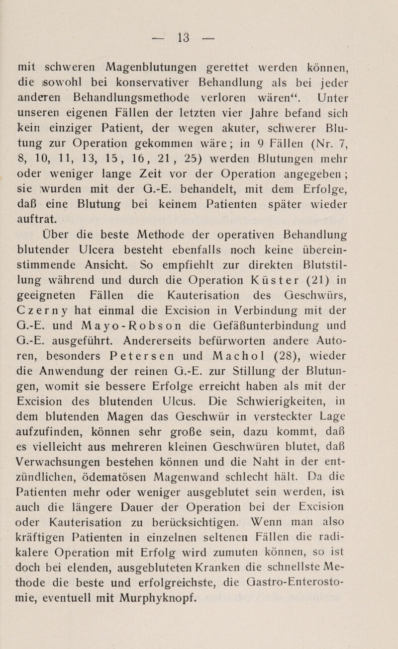 mit schweren Magenblutungen gerettet werden können, die »sowohl bei konservativer Behandlung als bei jeder anderen Behandlungsmethode verloren wären“. Unter unseren eigenen Fällen der letzten vier Jahre befand sich kein einziger Patient, der wegen akuter, schwerer Blu¬ tung zur Operation gekommen wäre; in 9 Fällen (Nr. 7, 8, 10, 11, 13, 15, 16, 21, 25) werden Blutungen mehr oder weniger lange Zeit vor der Operation angegeben ; sie wurden mit der G.-E. behandelt, mit dem Erfolge, daß eine Blutung bei keinem Patienten später wieder auftrat. Über die beste Methode der operativen Behandlung blutender Ulcera besteht ebenfalls noch keine überein¬ stimmende Ansicht. So empfiehlt zur direkten Blutstil¬ lung während und durch die Operation Küster (21) in geeigneten Fällen die Kauterisation des Geschwürs, Czerny hat einmal die Excision in Verbindung mit der G.-E. und Mayo-Robson die Gefäßunterbindung und G.-E. ausgeführt. Andererseits befürworten andere Auto¬ ren, besonders Petersen und Machol (28), wieder die Anwendung der reinen G.-E. zur Stillung der Blutun¬ gen, womit sie bessere Erfolge erreicht haben als mit der Excision des blutenden Ulcus. Die Schwierigkeiten, in dem blutenden Magen das Geschwür in versteckter Lage aufzufinden, können sehr große sein, dazu kommt, daß es vielleicht aus mehreren kleinen Geschwüren blutet, daß Verwachsungen bestehen können und die Naht in der ent¬ zündlichen, ödematösen Magenwand schlecht hält. Da die Patienten mehr oder weniger ausgeblutet sein werden, ist auch die längere Dauer der Operation bei der Excision oder Kauterisation zu berücksichtigen. Wenn man also kräftigen Patienten in einzelnen seltenen Fällen die radi¬ kalere Operation mit Erfolg wird zumuten können, so ist doch bei elenden, ausgebluteten Kranken die schnellste Me¬ thode die beste und erfolgreichste, die Gastro-Enterosto- mie, eventuell mit Murphyknopf.