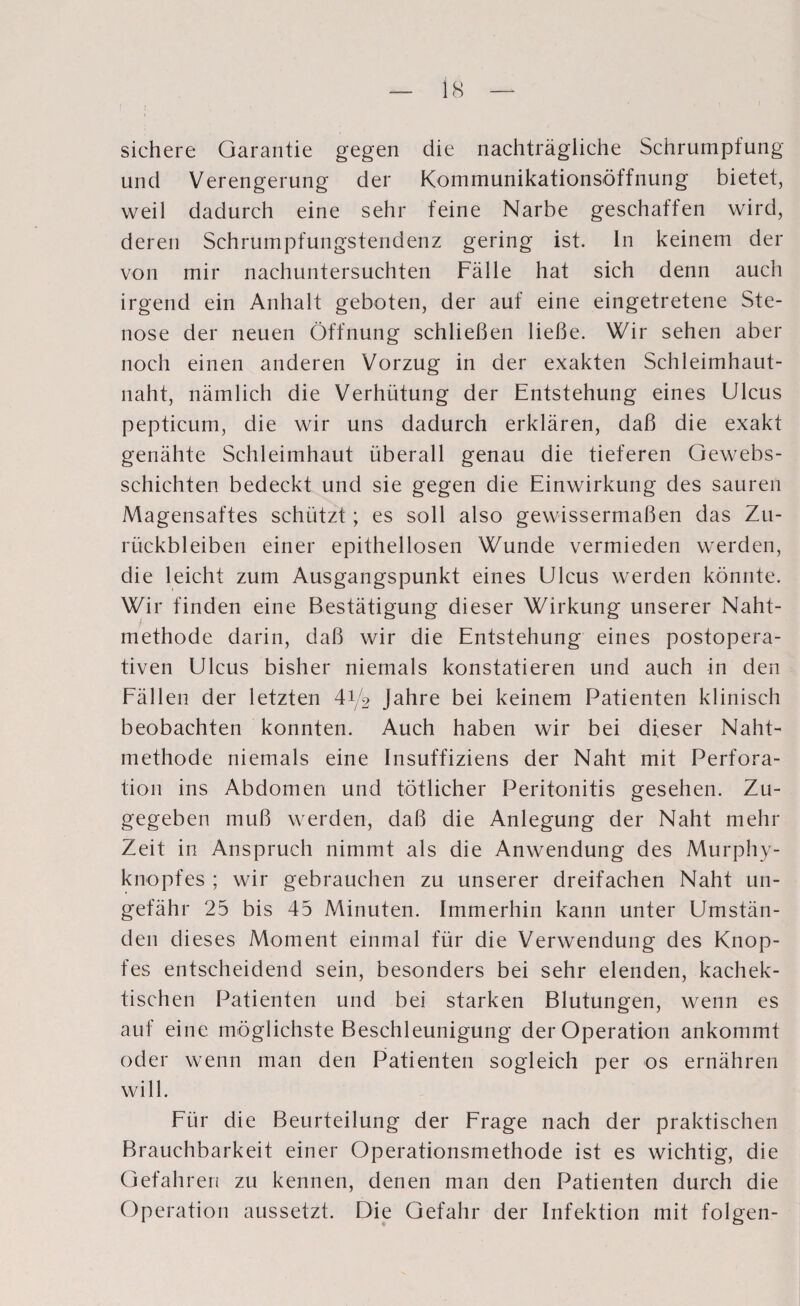 sichere Garantie gegen die nachträgliche Schrumpfung und Verengerung der Kommunikationsöffnung bietet, weil dadurch eine sehr feine Narbe geschaffen wird, deren Schrumpfungstendenz gering ist. In keinem der von mir nachuntersuchten Fälle hat sich denn auch irgend ein Anhalt geboten, der auf eine eingetretene Ste¬ nose der neuen Öffnung schließen ließe. Wir sehen aber noch einen anderen Vorzug in der exakten Schleimhaut¬ naht, nämlich die Verhütung der Entstehung eines Ulcus pepticum, die wir uns dadurch erklären, daß die exakt genähte Schleimhaut überall genau die tieferen Gewebs- schichten bedeckt und sie gegen die Einwirkung des sauren Magensaftes schützt; es soll also gewissermaßen das Zu¬ rückbleiben einer epithellosen Wunde vermieden werden, die leicht zum Ausgangspunkt eines Ulcus werden könnte. Wir finden eine Bestätigung dieser Wirkung unserer Naht¬ methode darin, daß wir die Entstehung eines postopera¬ tiven Ulcus bisher niemals konstatieren und auch in den Fällen der letzten 41/2 Jahre bei keinem Patienten klinisch beobachten konnten. Auch haben wir bei dieser Naht¬ methode niemals eine Insuffiziens der Naht mit Perfora¬ tion ins Abdomen und tötlicher Peritonitis gesehen. Zu¬ gegeben muß werden, daß die Anlegung der Naht mehr Zeit in Anspruch nimmt als die Anwendung des Murphy¬ knopfes ; wir gebrauchen zu unserer dreifachen Naht un¬ gefähr 25 bis 45 Minuten. Immerhin kann unter Umstän¬ den dieses Moment einmal für die Verwendung des Knop¬ fes entscheidend sein, besonders bei sehr elenden, kachek- tischen Patienten und bei starken Blutungen, wenn es auf eine möglichste Beschleunigung der Operation ankommt oder wenn man den Patienten sogleich per os ernähren will. Für die Beurteilung der Frage nach der praktischen Brauchbarkeit einer Operationsmethode ist es wichtig, die Gefahren zu kennen, denen man den Patienten durch die Operation aussetzt. Die Gefahr der Infektion mit folgen-