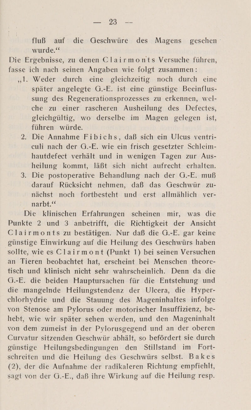 i i fluß auf die Geschwüre des Magens gesehen wurde.“ Die Ergebnisse, zu denen Clairmonts Versuche führen, fasse ich nach seinen Angaben wie folgt zusammen: „1. Weder durch eine gleichzeitig noch durch eine später angelegte G.-E. ist eine günstige Beeinflus¬ sung des Regenerationsprozesses zu erkennen, wel¬ che zu einer rascheren Ausheilung des Defectes, gleichgültig, wo derselbe im Magen gelegen ist, führen würde. 2. Die Annahme Fibichs, daß sich ein Ulcus ventri- culi nach der G.-E. wie ein frisch gesetzter Schleim- hautdefect verhält und in wenigen Tagen zur Aus¬ heilung kommt, läßt sich nicht aufrecht erhalten. 3. Die postoperative Behandlung nach der G.-E. muß darauf Rücksicht nehmen, daß das Geschwür zu¬ nächst noch fortbesteht und erst allmählich ver¬ narbt.“ Die klinischen Erfahrungen scheinen mir, was die Punkte 2 und 3 anbetrifft, die Richtigkeit der Ansicht Clairmonts zu bestätigen. Nur daß die G.-E. gar keine günstige Einwirkung auf die Heilung des Geschwürs haben sollte, wie es Clairmont (Punkt 1) bei seinen Versuchen an Tieren beobachtet hat, erscheint bei Menschen theore¬ tisch und klinisch nicht sehr wahrscheinlich. Denn da die G.-E. die beiden Hauptursachen für die Entstehung und die mangelnde Heilungstendenz der Ulcera, die Hyper- chlorhydrie und die Stauung des Mageninhaltes infolge von Stenose am Pylorus oder motorischer Insuffizienz, be¬ hebt, wie wir später sehen werden, und den Mageninhalt von dem zumeist in der Pylorusgegend und an der oberen Curvatur sitzenden Geschwür abhält, so befördert sie durch günstige Heilungsbedingungen den Stillstand im Fort¬ schreiten und die Heilung des Geschwürs selbst. Bakes (2), der die Aufnahme der radikaleren Richtung empfiehlt, sagt von der G.-E., daß ihre Wirkung auf die Heilung resp.