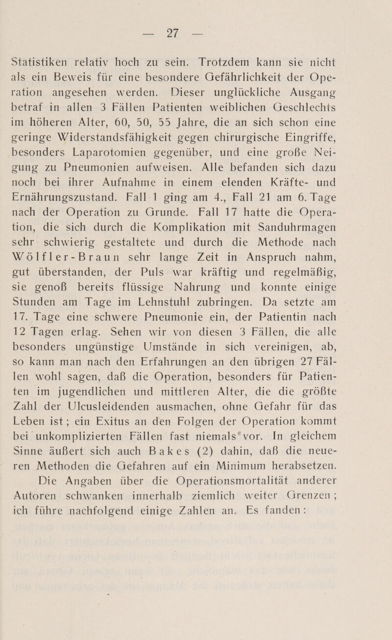 Statistiken relativ hoch zu sein. Trotzdem kann sie nicht als ein Beweis für eine besondere Gefährlichkeit der Ope¬ ration angesehen werden. Dieser unglückliche Ausgang betraf in allen 3 Fällen Patienten weiblichen Geschlechts im höheren Alter, 60, 50, 55 Jahre, die an sich schon eine geringe Widerstandsfähigkeit gegen chirurgische Eingriffe, besonders Laparotomien gegenüber, und eine große Nei¬ gung zu Pneumonien aufweisen. Alle befanden sich dazu noch bei ihrer Aufnahme in einem elenden Kräfte- und Ernährungszustand. Fall 1 ging am 4., Fall 21 am 6. Tage nach der Operation zu Grunde. Fall 17 hatte die Opera¬ tion, die sich durch die Komplikation mit Sanduhrmagen sehr schwierig gestaltete und durch die Methode nach Wölfler-Braun sehr lange Zeit in Anspruch nahm, gut überstanden, der Puls war kräftig und regelmäßig, sie genoß bereits flüssige Nahrung und konnte einige Stunden am Tage im Lehnstuhl zubringen. Da setzte am 17. Tage eine schwere Pneumonie ein, der Patientin nach 12 Tagen erlag. Sehen wir von diesen 3 Fällen, die alle besonders ungünstige Umstände in sich vereinigen, ab, so kann man nach den Erfahrungen an den übrigen 27 Fäl¬ len wohl sagen, daß die Operation, besonders für Patien¬ ten im jugendlichen und mittleren Alter, die die größte Zahl der Ulcusleidenden ausmachen, ohne Gefahr für das Leben ist; ein Exitus an den Folgen der Operation kommt bei unkomplizierten Fällen fast niemals vor. In gleichem Sinne äußert sich auch Bakes (2) dahin, daß die neue¬ ren Methoden die Gefahren auf ein Minimum herabsetzen. Die Angaben über die Operationsmortalität anderer Autoren schwanken innerhalb ziemlich weiter Grenzen ; ich führe nachfolgend einige Zahlen an. Es fanden :