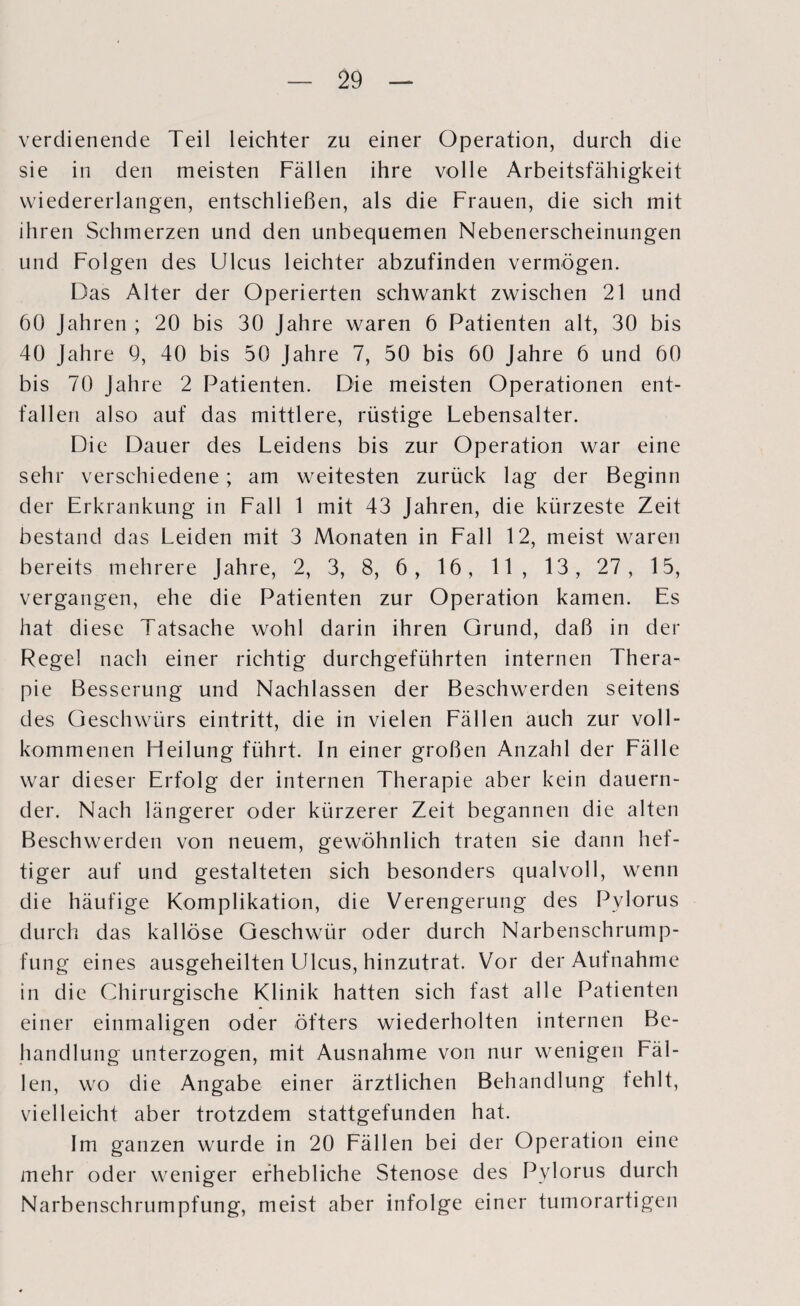 verdienende Teil leichter zu einer Operation, durch die sie in den meisten Fällen ihre volle Arbeitsfähigkeit vviedererlangen, entschließen, als die Frauen, die sich mit ihren Schmerzen und den unbequemen Nebenerscheinungen und Folgen des Ulcus leichter abzufinden vermögen. Das Alter der Operierten schwankt zwischen 21 und 60 Jahren ; 20 bis 30 Jahre waren 6 Patienten alt, 30 bis 40 Jahre 9, 40 bis 50 Jahre 7, 50 bis 60 Jahre 6 und 60 bis 70 Jahre 2 Patienten. Die meisten Operationen ent¬ fallen also auf das mittlere, rüstige Lebensalter. Die Dauer des Leidens bis zur Operation war eine sehr verschiedene; am weitesten zurück lag der Beginn der Erkrankung in Fall 1 mit 43 Jahren, die kürzeste Zeit bestand das Leiden mit 3 Monaten in Fall 12, meist waren bereits mehrere Jahre, 2, 3, 8, 6, 16, 11, 13, 27, 15, vergangen, ehe die Patienten zur Operation kamen. Es hat diese Tatsache wohl darin ihren Grund, daß in der Regel nach einer richtig durchgeführten internen Thera¬ pie Besserung und Nachlassen der Beschwerden seitens des Geschwürs eintritt, die in vielen Fällen auch zur voll¬ kommenen Heilung führt. In einer großen Anzahl der Fälle war dieser Erfolg der internen Therapie aber kein dauern¬ der. Nach längerer oder kürzerer Zeit begannen die alten Beschwerden von neuem, gewöhnlich traten sie dann hef¬ tiger auf und gestalteten sich besonders qualvoll, wenn die häufige Komplikation, die Verengerung des Pylorus durch das kallöse Geschwür oder durch Narbenschrump¬ fung eines ausgeheilten Ulcus, hinzutrat. Vor der Aufnahme in die Chirurgische Klinik hatten sich fast alle Patienten einer einmaligen oder öfters wiederholten internen Be¬ handlung unterzogen, mit Ausnahme von nur wenigen Fäl¬ len, wo die Angabe einer ärztlichen Behandlung fehlt, vielleicht aber trotzdem stattgefunden hat. Im ganzen wurde in 20 Fällen bei der Operation eine mehr oder weniger erhebliche Stenose des Pylorus durch Narbenschrumpfung, meist aber infolge einer tumorartigen