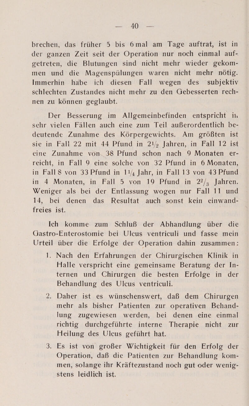 brechen, das früher 5 bis 6 mal am Tage auftrat, ist in der ganzen Zeit seit der Operation nur noch einmal auf¬ getreten, die Blutungen sind nicht mehr wieder gekom¬ men und die Magenspülungen waren nicht mehr nötig. Immerhin ha‘be ich diesen Fall wegen des subjektiv schlechten Zustandes nicht mehr zu den Gebesserten rech¬ nen zu können geglaubt. Der Besserung im Allgemeinbefinden entspricht in sehr vielen Fällen auch eine zum Teil außerordentlich be¬ deutende Zunahme des Körpergewichts. Am größten ist sie in Fall 22 mit 44 Pfund in 21/2 Jahren, in Fall 12 ist eine Zunahme von 38 Pfund schon nach 9 Monaten er¬ reicht, in Fall 9 eine solche von 32 Pfund in 6 Monaten, in Fall 8 von 33 Pfund in D/ziJahr, in Fall 13 von 43 Pfund in 4 Monaten, in Fall 5 von 19 Pfund in 22/3 Jahren. Weniger als bei der Entlassung wogen nur Fall 11 und 14, bei denen das Resultat auch sonst kein einwand¬ freies ist. Ich komme zum Schluß der Abhandlung über die Gastro-Enterostomie bei Ulcus ventriculi und fasse mein Urteil über die Erfolge der Operation dahin zusammen.: 1. Nach den Erfahrungen der Chirurgischen Klinik in Hall e verspricht eine gemeinsame Beratung der In¬ ternen und Chirurgen die besten Erfolge in der Behandlung des Ulcus ventriculi. 2. Daher ist es wünschenswert, daß dem Chirurgen mehr als bisher Patienten zur operativen Behand¬ lung zugewiesen werden, bei denen eine einmal richtig durchgeführte interne Therapie nicht zur Heilung des Ulcus geführt hat. 3. Es ist von großer Wichtigkeit für den Erfolg der Operation, daß die Patienten zur Behandlung kom¬ men, solange ihr Kräftezustand noch gut oder wenig¬ stens leidlich ist.