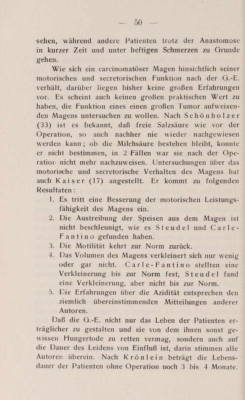 sehen, während andere Patienten trotz der Anastomose in kurzer Zeit und unter heftigen Schmerzen zu Grunde gehen. Wie sich ein carcinomatöser Magen hinsichtlich seiner motorischen und secretorischen Funktion nach der G.-E. verhält, darüber liegen bisher keine großen Erfahrungen vor. Es scheint auch keinen großen praktischen Wert zu haben, die Funktion eines einen großen Tumor aufweisen¬ den Magens untersuchen zu wollen. Nach Schönholzer (33) ist es bekannt, daß freie Salzsäure wie vor der Operation, so auch nachher nie wieder nachgewiesen werden kann ; ob die Milchsäure bestehen bleibt, konnte er nicht bestimmen, in 2 Fällen war sie nach der Ope¬ ration nicht mehr nachzuweisen. Untersuchungen über das motorische und secretorische Verhalten des Magens hat auch Kaiser (17) angestellt. Er kommt zu folgenden Resultaten : 1. Es tritt eine Besserung der motorischen Leistungs¬ fähigkeit des Magens ein. 2. Die Austreibung der Speisen aus dem Magen ist nicht beschleunigt, wie es Steudel und Carle- Fantino gefunden haben. 3. Die Motilität kehrt zur Norm zurück. 4. Das Volumen des Magens verkleinert sich nur wenig oder gar nicht. Carle-Fantino stellten eine Verkleinerung bis zur Norm fest, Steudel fand eine Verkleinerung, aber nicht bis zur Norm. 5. Die Erfahrungen über die Azidität entsprechen den ziemlich übereinstimmenden Mitteilungen anderer Autoren. Daß die G.-E. nicht nur das Leben der Patienten er¬ träglicher zu gestalten und sie von dem ihnen sonst ge¬ wissen Hungertode zu retten vermag, sondern auch auf die Dauer des Leidens von Einfluß ist, darin stimmen alle Autoren überein. Nach Krön lein beträgt die Lebens¬ dauer der Patienten ohne Operation noch 3 bis 4 Monate.