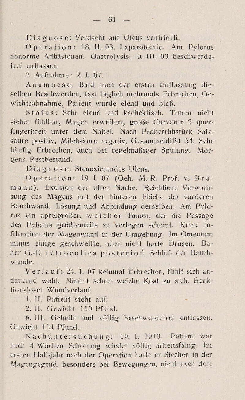 Diagnose: Verdacht auf Ulcus ventriculi. Operation: 18. II. 03. Laparotomie. Am Pylorus abnorme Adhäsionen. Gastrolysis. 9. III. 03 beschwerde¬ frei entlassen. 2. Aufnahme: 2. I. 07. Anamnese: Bald nach der ersten Entlassung die¬ selben Beschwerden, fast täglich mehrmals Erbrechen, Ge¬ wichtsabnahme, Patient wurde elend und blaß. Status: Sehr elend und kachektisch. Tumor nicht sicher fühlbar, Magen erweitert, große Curvatur 2 quer¬ fingerbreit unter dem Nabel. Nach Probefrühstück Salz¬ säure positiv, Milchsäure negativ, Gesamtacidität 54. Sehr häufig Erbrechen, auch bei regelmäßiger Spülung. Mor¬ gens Restbestand. Diagnose: Stenosierendes Ulcus. Operation: 18. I. 07 (Geh. M.-R. Prof. v. Bra- mann). Excision der alten Narbe. Reichliche Verwach¬ sung des Magens mit der hinteren Fläche der vorderen Bauchwand. Lösung und Abbindung derselben. Am Pylo¬ rus ein apfelgroßer, weicher Tumor, der die Passage des Pylorus größtenteils zu verlegen scheint. Keine In¬ filtration der Magenwand in der Umgebung. Im Omentum minus einige geschwellte, aber nicht harte Drüsen. Da¬ her G.-E. retrocolica posterior. Schluß der Bauch- wunde. Verlauf: 24. I. 07 keinmal Erbrechen, fühlt sich an¬ dauernd wohl. Nimmt schon weiche Kost zu sich. Reak¬ tionsloser Wundverlauf. 1. II. Patient steht auf. 2. II. Gewicht 110 Pfund. 6. III. Geheilt und völlig beschwerdefrei entlassen. Gewicht 124 Pfund. Nachuntersuchung: 19. I. 1910. Patient war nach 4 Wochen Schonung wieder völlig arbeitsfähig. Im ersten Halbjahr nach der Operation hatte er Stechen in der Magengegend, besonders bei Bewegungen, nicht nach dem