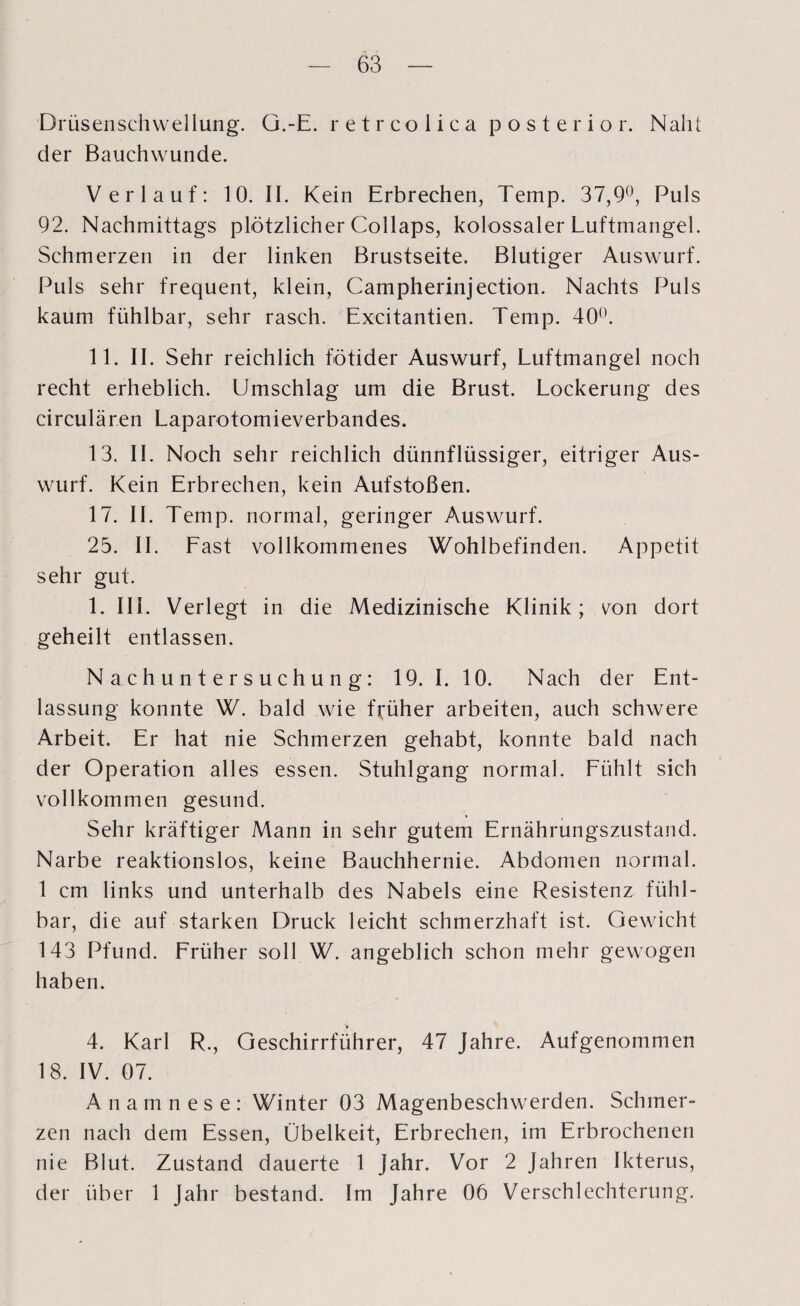 Drüsenschwellung. G.-E. retrcolica posterior. Naht der Bauchwunde. Verlauf: 10. II. Kein Erbrechen, Temp. 37,9°, Puls 92. Nachmittags plötzlicher Collaps, kolossaler Luftmangel. Schmerzen in der linken Brustseite. Blutiger Auswurf. Puls sehr frequent, klein, Campherinjection. Nachts Puls kaum fühlbar, sehr rasch. Excitantien. Temp. 40°. 11. II. Sehr reichlich fötider Auswurf, Luftmangel noch recht erheblich. Umschlag um die Brust. Lockerung des circularen Laparotomieverbandes. 13. II. Noch sehr reichlich dünnflüssiger, eitriger Aus¬ wurf. Kein Erbrechen, kein Aufstoßen. 17. II. Temp. normal, geringer Auswurf. 25. II. Last vollkommenes Wohlbefinden. Appetit sehr gut. 1. III. Verlegt in die Medizinische Klinik; von dort geheilt entlassen. Nachuntersuchung: 19. I. 10. Nach der Ent¬ lassung konnte W. bald wie früher arbeiten, auch schwere Arbeit. Er hat nie Schmerzen gehabt, konnte bald nach der Operation alles essen. Stuhlgang normal. Fühlt sich vollkommen gesund. ♦ 4 Sehr kräftiger Mann in sehr gutem Ernährungszustand. Narbe reaktionslos, keine Bauchhernie. Abdomen normal. 1 cm links und unterhalb des Nabels eine Resistenz fühl¬ bar, die auf starken Druck leicht schmerzhaft ist. Gewicht 143 Pfund. Früher soll W. angeblich schon mehr gewogen haben. 4. Karl R., Geschirrführer, 47 Jahre. Aufgenommen 18. IV. 07. Anamnese: Winter 03 Magenbeschwerden. Schmer¬ zen nach dem Essen, Übelkeit, Erbrechen, im Erbrochenen nie Blut. Zustand dauerte 1 Jahr. Vor 2 Jahren Ikterus, der über 1 Jahr bestand. Im Jahre 06 Verschlechterung.