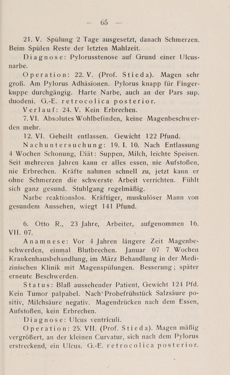 21. V. Spülung 2 Tage ausgesetzt, danach Schmerzen. Beim Spülen Reste der letzten Mahlzeit. Diagnose: Pylorusstenose auf Grund einer Ulcus- narbe. Operation: 22. V. (Prof. Stieda). Magen sehr groß. Am Pylorus Adhäsionen. Pylorus knapp für Finger¬ kuppe durchgängig. Harte Narbe, auch an der Pars sup. duodeni. G.-E. retrocolica posterior. Verlauf: 24. V. Kein Erbrechen. 7. VI. Absolutes Wohlbefinden, keine Magenbeschwer¬ den mehr. 12. VI. Geheilt entlassen. Gewicht 122 Pfund. Nachuntersuchung: 19. I. 10. Nach Entlassung 4 Wochen Schonung, Diät: Suppen, Milch, leichte Speisen. Seit mehreren Jahren kann er alles essen, nie Aufstoßen, nie Erbrechen. Kräfte nahmen schnell zu, jetzt kann er ohne Schmerzen die schwerste Arbeit verrichten. Fühlt sich ganz gesund. Stuhlgang regelmäßig. Narbe reaktionslos. Kräftiger, muskulöser Mann von gesundem Aussehen, wiegt 141 Pfund. 6. Otto R., 23 Jahre, Arbeiter, aufgenommen 16. VII. 07. Anamnese: Vor 4 Jahren längere Zeit Magenbe¬ schwerden, einmal Blutbrechen. Januar 07 7 Wochen Krankenhausbehandlung, im März Behandlung in der Medi¬ zinischen Klinik mit Magenspülungen. Besserung; später erneute Beschwerden. Status: Blaß aussehender Patient, Gewicht 124 Pfd. Kein Tumor palpabel. Nach'Probefrühstück Salzsäure po¬ sitiv, Milchsäure negativ. Magendrücken nach dem Essen, Aufstoßen, kein Erbrechen. Diagnose: Ulcus ventriculi. Operation: 25. VII. (Prof. Stieda). Magen mäßig vergrößert, an der kleinen Curvatur, sich nach dem Pylorus erstreckend, ein Ulcus. G.-E. retrocolica posterior.