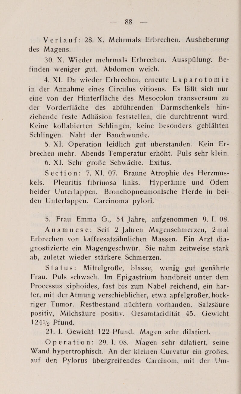 Verlauf: 28. X. Mehrmals Erbrechen. Ausheberung des Magens. 30. X. Wieder mehrmals Erbrechen. Ausspülung. Be¬ finden weniger gut. Abdomen weich. 4. XI. Da wieder Erbrechen, erneute Laparotomie in der Annahme eines Circulus vitiosus. Es läßt sich nur eine von der Hinterfläche des Mesocolon transversum zu der Vorderfläche des abführenden Darmschenkels hin¬ ziehende feste Adhäsion feststellen, die durchtrennt wird. Keine kollabierten Schlingen, keine besonders geblähten Schlingen. Naht der Bauchwunde. 5. XL Operation leidlich gut überstanden. Kein Er¬ brechen mehr. Abends Temperatur erhöht. Puls sehr klein. 6. XL Sehr große Schwäche. Exitus. Section: 7. XL 07. Braune Atrophie des Herzmus¬ kels. Pleuritis fibrinosa links. Hyperämie und Ödem beider Unterlappen. Bronchopneumonische Herde in bei¬ den Unterlappen. Carcinoma pylori. 5. Frau Emma G., 54 Jahre, aufgenommen 9. I. 08. Anamnese: Seit 2 Jahren Magenschmerzen, 2 mal Erbrechen von kaffeesatzähnlichen Massen. Ein Arzt dia¬ gnostizierte ein Magengeschwür. Sie nahm zeitweise stark ab, zuletzt wieder stärkere Schmerzen. Status: Mittelgroße, blasse, wenig gut genährte Frau. Puls schwach. Im Epigastrium handbreit unter dem Processus xiphoides, fast bis zum Nabel reichend, ein har¬ ter, mit der Atmung verschieblicher, etwa apfelgroßer, höck- riger Tumor. Restbestand nüchtern vorhanden. Salzsäure positiv, Milchsäure positiv. Gesamtacidität 45. Gewicht 1241/2 Pfund. 21. I. Gewicht 122 Pfund. Magen sehr dilatiert. Operation: 29. I. 08. Magen sehr dilatiert, seine Wand hypertrophisch. An der kleinen Curvatur ein großes, auf den Pylorus übergreifendes Carcinom, mit der Lim-