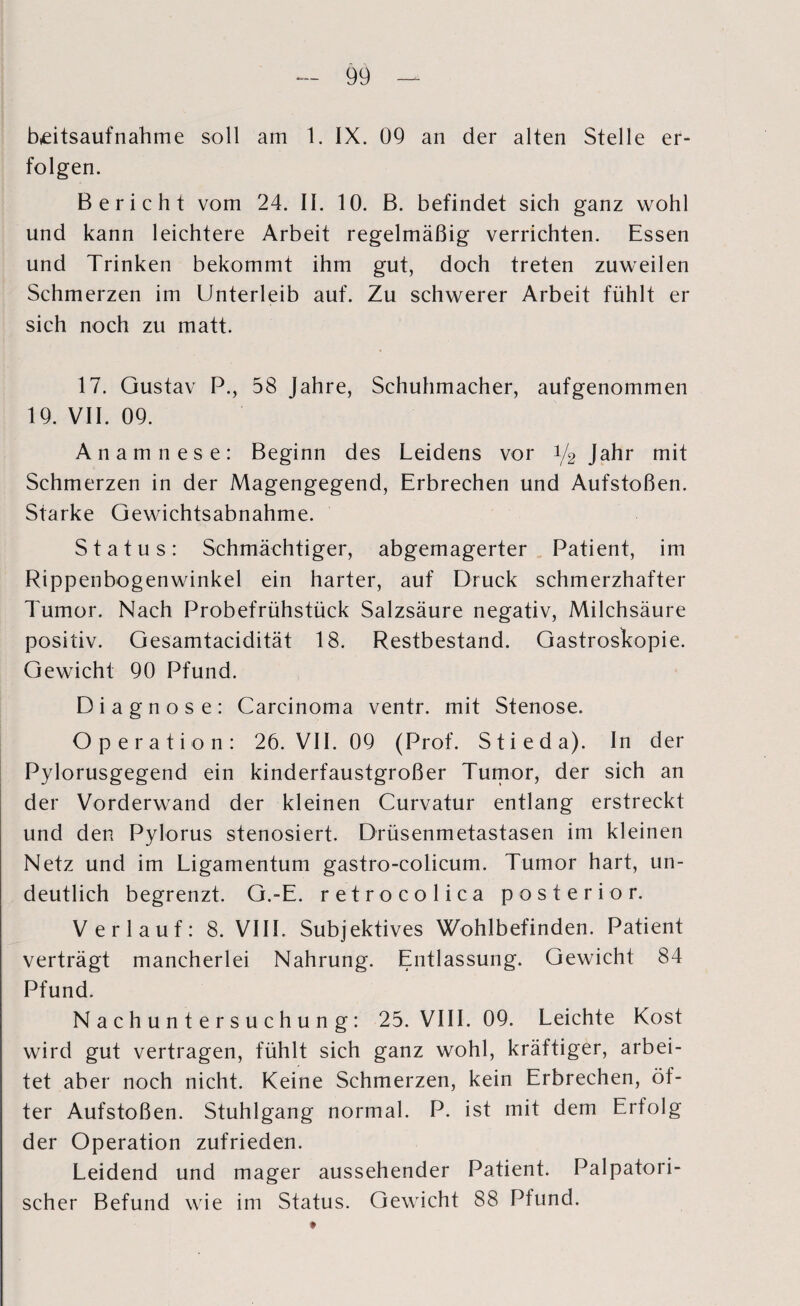 Keitsaufnahme soll am 1. IX. 09 an der alten Stelle er¬ folgen. Bericht vom 24. II. 10. B. befindet sich ganz wohl und kann leichtere Arbeit regelmäßig verrichten. Essen und Trinken bekommt ihm gut, doch treten zuweilen Schmerzen im Unterleib auf. Zu schwerer Arbeit fühlt er sich noch zu matt. 17. Gustav P., 58 Jahre, Schuhmacher, auf genommen 19. VII. 09. Anamnese: Beginn des Leidens vor i/2 Jahr mit Schmerzen in der Magengegend, Erbrechen und Aufstoßen. Starke Gewichtsabnahme. Status: Schmächtiger, abgemagerter Patient, im Rippenbogenwinkel ein harter, auf Druck schmerzhafter Tumor. Nach Probefrühstück Salzsäure negativ, Milchsäure positiv. Gesamtacidität 18. Restbestand. Gastroskopie. Gewicht 90 Pfund. Diagnose: Carcinoma ventr. mit Stenose. Operation: 26. VII. 09 (Prof. Stieda). In der Pylorusgegend ein kinderfaustgroßer Tumor, der sich an der Vorderwand der kleinen Curvatur entlang erstreckt und den Pylorus stenosiert. Drüsenmetastasen im kleinen Netz und im Ligamentum gastro-colicum. Tumor hart, un¬ deutlich begrenzt. G.-E. retrocolica posterior. Verlauf: 8. VIIL Subjektives Wohlbefinden. Patient verträgt mancherlei Nahrung. Entlassung. Gewicht 84 Pfund. Nachuntersuchung: 25. VIIL 09. Leichte Kost wird gut vertragen, fühlt sich ganz wohl, kräftiger, arbei¬ tet aber noch nicht. Keine Schmerzen, kein Erbrechen, öf¬ ter Aufstoßen. Stuhlgang normal. P. ist mit dem Erfolg der Operation zufrieden. Leidend und mager aussehender Patient. Palpatori- scher Befund wie im Status. Gewicht 88 Pfund.