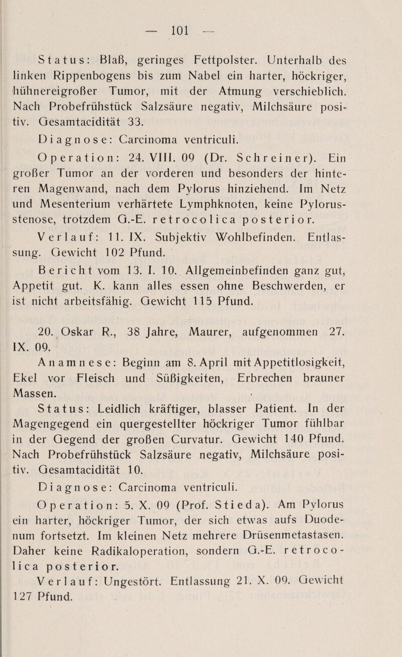 Status: Blaß, geringes Fettpolster. Unterhalb des linken Rippenbogens bis zum Nabel ein harter, höckriger, hühnereigroßer Tumor, mit der Atmung verschieblich. Nach Probefrühstück Salzsäure negativ, Milchsäure posi¬ tiv. Gesamtacidität 33. Diagnose: Carcinoma ventriculi. Operation: 24. VIII. 09 (Dr. Schreiner). Ein großer Tumor an der vorderen und besonders der hinte¬ ren Magenwand, nach dem Pylorus hinziehend. Im Netz und Mesenterium verhärtete Lymphknoten, keine Pylorus¬ stenose, trotzdem G.-E. retrocolica posterior. Verlauf: 11. IX. Subjektiv Wohlbefinden. Entlas¬ sung. Gewicht 102 Pfund. Bericht vom 13. I. 10. Allgemeinbefinden ganz gut, Appetit gut. K. kann alles essen ohne Beschwerden, er ist nicht arbeitsfähig. Gewicht 115 Pfund. 20. Oskar R., 38 Jahre, Maurer, aufgenommen 27. IX. 09. Anamnese: Beginn am 8. April mit Appetitlosigkeit, Ekel vor Fleisch und Süßigkeiten, Erbrechen brauner Massen. Status: Leidlich kräftiger, blasser Patient. In der Magengegend ein quergestellter höckriger Tumor fühlbar in der Gegend der großen Curvatur. Gewicht 140 Pfund. Nach Probefrühstück Salzsäure negativ, Milchsäure posi¬ tiv. Gesamtacidität 10. Diagnose: Carcinoma ventriculi. Operation: 5. X. 09 (Prof. Stieda). Am Pylorus ein harter, höckriger Tumor, der sich etwas aufs Duode¬ num fortsetzt. Im kleinen Netz mehrere Drüsenmetastasen. Daher keine Radikaloperation, sondern G.-E. retroco¬ lica posterior. Verlauf: Ungestört. Entlassung 21. X. 09. Gewicht 127 Pfund.