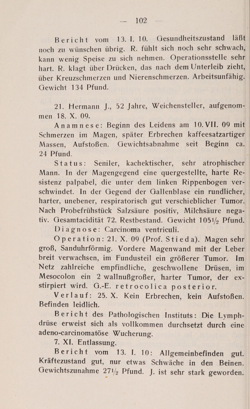 Bericht vom 13.1.10. Gesundheitszustand läßt noch zu wünschen übrig. R. fühlt sich noch sehr schwach, kann wenig Speise zu sich nehmen. Operationsstelle sehr hart. R. klagt über Drücken, das nach dem Unterleib zieht, über Kreuzschmerzen und Nierenschmerzen. Arbeitsunfähig. Gewicht 134 Pfund. 21. Hermann J., 52 Jahre, Weichensteller, aufgenom¬ men 18. X. 09. Anamnese: Beginn des Leidens am 10. VII. 09 mit Schmerzen im Magen, später Erbrechen kaffeesatzartiger Massen, Aufstoßen. Gewichtsabnahme seit Beginn ca. 24 Pfund. Status: Seniler, kachektischer, sehr atrophischer Mann. In der Magengegend eine quergestellte, harte Re¬ sistenz palpabel, die unter dem linken Rippenbogen ver¬ schwindet. In der Gegend der Gallenblase ein rundlicher, harter, unebener, respiratorisch gut verschieblicher Tumor. Nach Probefrühstück Salzsäure positiv, Milchsäure nega¬ tiv. Gesamtacidität 72. Restbestand. Gewicht 1051/2 Pfund. Diagnose: Carcinoma ventriculi. Operation: 21. X. 09 (Prof. Stieda). Magen sehr groß, Sanduhrförmig. Vordere Magenwand mit der Leber breit verwachsen, im Fundusteil ein größerer Tumor. Im Netz zahlreiche empfindliche, geschwollene Drüsen, im Mesocolon ein 2 wallnußgroßer, harter Tumor, der ex- stirpiert wird. G.-E. retrocolica posterior. Verlauf: 25. X. Kein Erbrechen, kein Aufstoßen. Befinden leidlich. Bericht des Pathologischen Instituts: Die Lymph- drüse erweist sich als vollkommen durchsetzt durch eine adeno-carcinomatöse Wucherung. 7. XI. Entlassung. Bericht vom 13. I. 10: Allgemeinbefinden gut. Kräftezustand gut, nur etwas Schwäche in den Beinen. Gewichtszunahme 271/2 Pfund. J. ist sehr stark geworden.