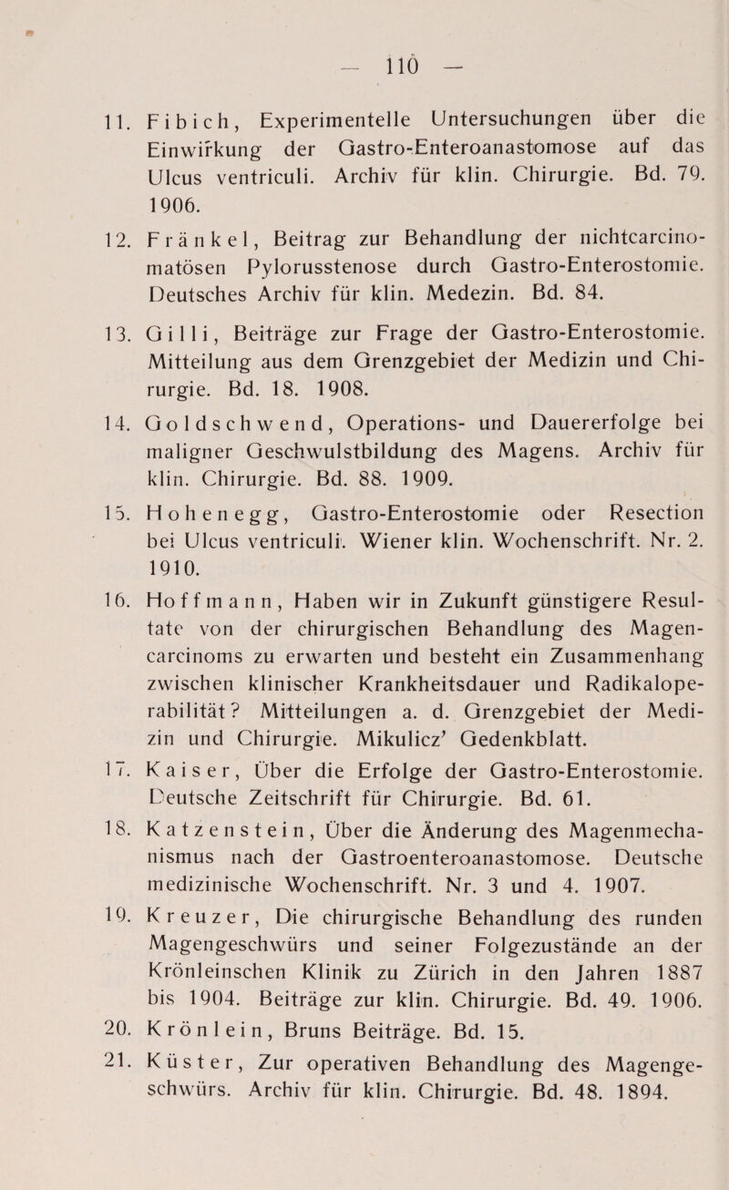 11. Fi b ich, Experimentelle Untersuchungen über die Einwirkung der Gastro-Enteroanastomose auf das Ulcus ventriculi. Archiv für klin. Chirurgie. Bd. 79. 1906. 12. Fränkel, Beitrag zur Behandlung der nichtcarcino- matösen Pylorusstenose durch Gastro-Enterostomie. Deutsches Archiv für klin. Medezin. Bd. 84. 13. Gilli, Beiträge zur Frage der Gastro-Enterostomie. Mitteilung aus dem Grenzgebiet der Medizin und Chi¬ rurgie. Bd. 18. 1908. 14. Goldschwend, Operations- und Dauererfolge bei maligner Geschwulstbildung des Magens. Archiv für klin. Chirurgie. Bd. 88. 1909. 15. Hohenegg, Gastro-Enterostomie oder Resection bei Ulcus ventriculi. Wiener klin. Wochenschrift. Nr. 2. 1910. 16. Hoff mann, Haben wir in Zukunft günstigere Resul¬ tate von der chirurgischen Behandlung des Magen- carcinoms zu erwarten und besteht ein Zusammenhang zwischen klinischer Krankheitsdauer und Radikalope¬ rabilität? Mitteilungen a. d. Grenzgebiet der Medi¬ zin und Chirurgie. Mikulicz’ Gedenkblatt. 17. Kaiser, Über die Erfolge der Gastro-Enterostomie. Deutsche Zeitschrift für Chirurgie. Bd. 61. 18. Katzenstein, Über die Änderung des Magenmecha¬ nismus nach der Gastroenteroanastomose. Deutsche medizinische Wochenschrift. Nr. 3 und 4. 1907. 19. Kreuzer, Die chirurgische Behandlung des runden Magengeschwürs und seiner Folgezustände an der Krönleinschen Klinik zu Zürich in den Jahren 1887 bis 1904. Beiträge zur klin. Chirurgie. Bd. 49. 1906. 20. Krön lein, Bruns Beiträge. Bd. 15. 21. Küster, Zur operativen Behandlung des Magenge¬ schwürs. Archiv für klin. Chirurgie. Bd. 48. 1894.