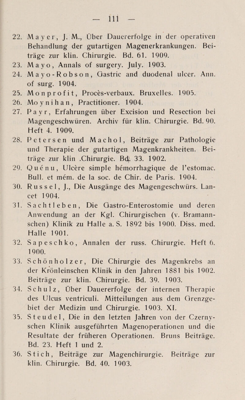 22. Mayer, J. M., Über Dauererfolge in der operativen Behandlung der gutartigen Magenerkrankungen. Bei¬ träge zur klin. Chirurgie. Bd. 61. 1909. 23. Mayo, Annals of surgery. July. 1903. 24. Mayo-Robson, Gastric and duodenal ulcer. Ann. of surg. 1904. 25. Monprofit, Proces-verbaux. Bruxelles. 1905. 26. Mo y n i h a n , Practitioner. 1904. 27. Payr, Erfahrungen über Excision und Resection bei Magengeschwüren. Archiv für klin. Chirurgie. Bd. 90. Heft 4. 1909. 28. Petersen und Machol, Beiträge zur Pathologie und Therapie der gutartigen Magenkrankheiten. Bei¬ träge zur klin .Chirurgie. Bd,l 33. 1902. 29. Quenu, Ulcere simple hemorrhagique de Pestomac. Bull, et mem. de la soc. de Chir. de Paris. 1904. 30. Rüssel, J., Die Ausgänge des Magengeschwürs. Lan- cet 1904. 31. Sachtleben, Die Gastro-Enterostomie und deren Anwendung an der Kgl. Chirurgischen (v. Brarrtann- schen) Klinik zu Halle a. S. 1892 bis 1900. Diss. med. Halle 1901. 32. Sa pesch ko, Annalen der russ. Chirurgie. Heft 6. 1900. 33. Schönholzer, Die Chirurgie des Magenkrebs an der Krönleinschen Klinik in den Jahren 1881 bis 1902. Beiträge zur klin. Chirurgie. Bd. 39. 1903. 34. Schulz, Über Dauererfolge der internen Therapie des Ulcus ventriculi. Mitteilungen aus dem Grenzge¬ biet der Medizin und Chirurgie. 1903. XI. 35. Steudel, Die in den letzten Jahren von der Czerny- schen Klinik ausgeführten Magenoperationen und die Resultate der früheren Operationen. Bruns Beiträge. Bd. 23. Heft 1 und 2. 36. Stich, Beiträge zur Magenchirurgie. Beiträge zur klin. Chirurgie. Bd. 40. 1903.