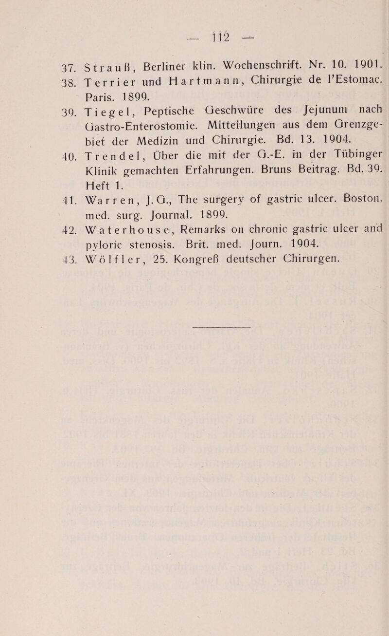 37. Strauß, Berliner klin. Wochenschrift. Nr. 10. 1901. 38. Terrier und Hartmann, Chirurgie de PEstomac. Paris. 1899. 39. Tiegel, Peptische Geschwüre des Jejunum nach Gastro-Enterostomie. Mitteilungen aus dem Grenzge¬ biet der Medizin und Chirurgie. Bd. 13. 1904. 40. Trendel, Über die mit der G.-E. in der Tübinger Klinik gemachten Erfahrungen. Bruns Beitrag. Bd. 39. Heft 1. 41. Warren, J. G., The surgery of gastric ulcer. Boston, med. surg. Journal. 1899. 42. Waterhouse, Remarks on chronic gastric ulcer and pyloric stenosis. Brit. med. Journ. 1904. 43. Wölfl er, 25. Kongreß deutscher Chirurgen.