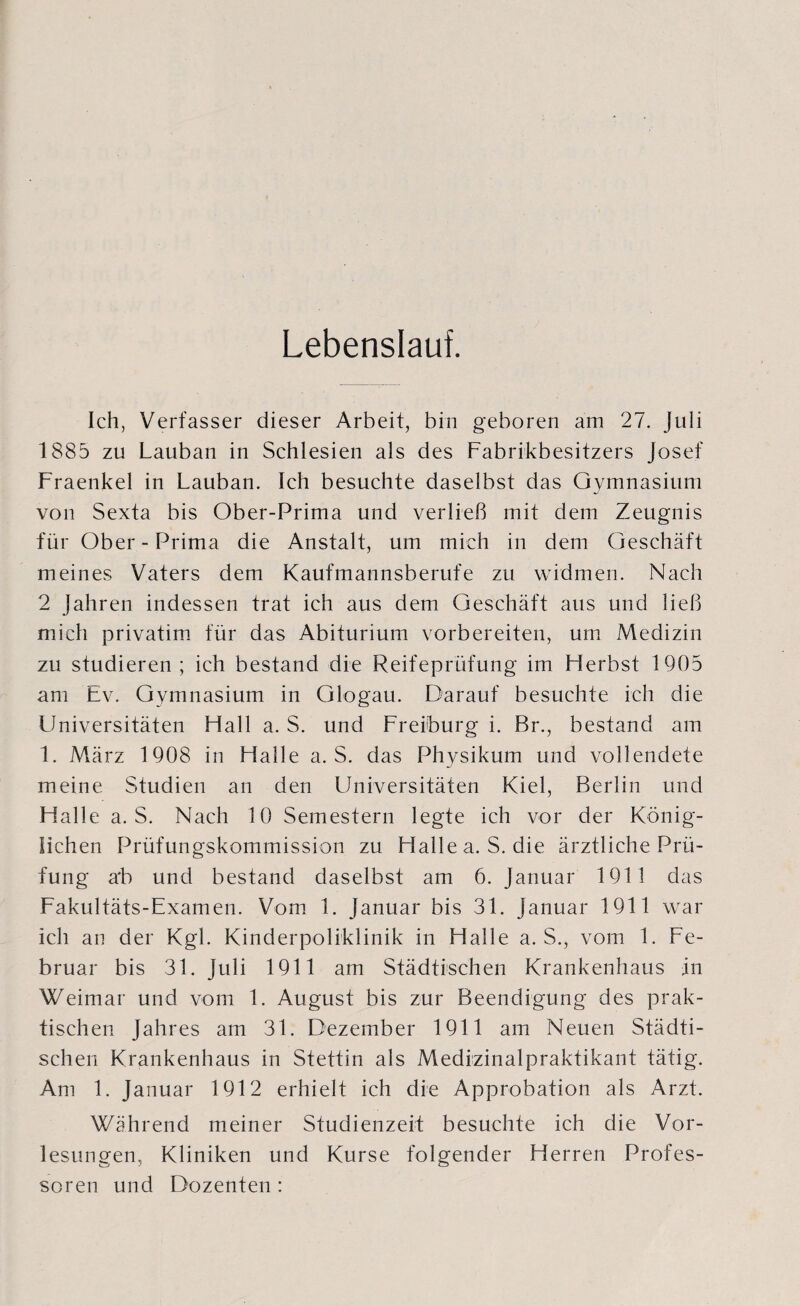 Lebenslauf. Ich, Verfasser dieser Arbeit, bin geboren am 27. Juli 1885 zu Lauban in Schlesien als des Fabrikbesitzers Josef Fraenkel in Lauban. Ich besuchte daselbst das Gymnasium von Sexta bis Ober-Prima und verließ mit dem Zeugnis für Ober - Prima die Anstalt, um mich in dem Geschäft meines Vaters dem Kaufmannsberufe zu widmen. Nach 2 Jahren indessen trat ich aus dem Geschäft aus und ließ mich privatim für das Abiturium vorbereiten, um Medizin zu studieren; ich bestand die Reifeprüfung im Herbst 1905 am Ev. Gymnasium in Glogau. Darauf besuchte ich die LJniversitäten Hall a. S. und Freiburg i. Br., bestand am 1. März 1908 in Halle a. S. das Physikum und vollendete meine Studien an den Universitäten Kiel, Berlin und Halle a. S. Nach 10 Semestern legte ich vor der König¬ lichen Prüfungskommission zu Halle a. S. die ärztliche Prü¬ fung ab und bestand daselbst am 6. Januar 1911 das Fakultäts-Examen. Vom 1. Januar bis 31. Januar 1911 war ich an der Kgl. Kinderpoliklinik in Halle a. S., vom 1. Fe¬ bruar bis 31. Juli 1911 am Städtischen Krankenhaus in Weimar und vom 1. August bis zur Beendigung des prak¬ tischen Jahres am 31. Dezember 1911 am Neuen Städti¬ schen Krankenhaus in Stettin als Medizinalpraktikant tätig. Am 1. Januar 1912 erhielt ich die Approbation als Arzt. Während meiner Studienzeit besuchte ich die Vor¬ lesungen, Kliniken und Kurse folgender Herren Profes¬ soren und Dozenten :