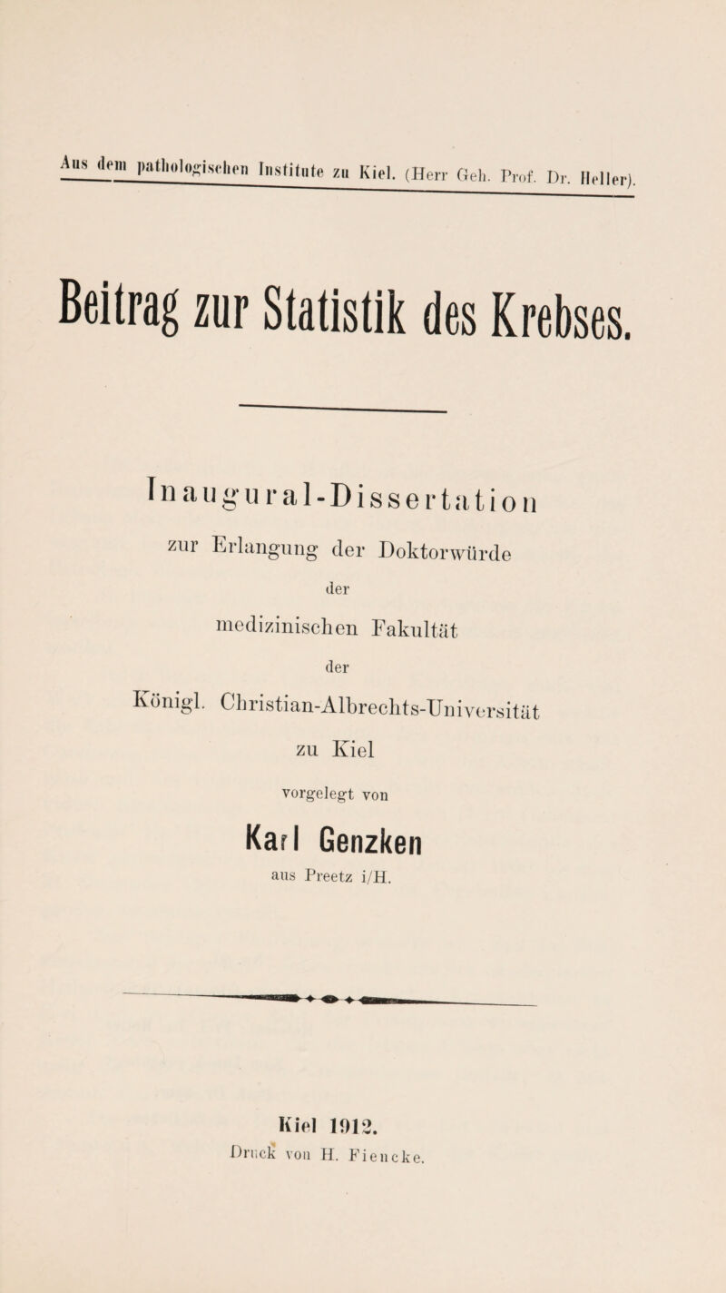 Beitrag zur Statistik des Krebses. Inaugural-Dissertation zur Erlangung der Doktorwürde der medizinischen Fakultät der Königl. Christian-Albrechts-Universität zu Kiel vorgelegt von Karl Genzken ans Preetz i/H. Klei 1012. Drucli von H. Fiencke.