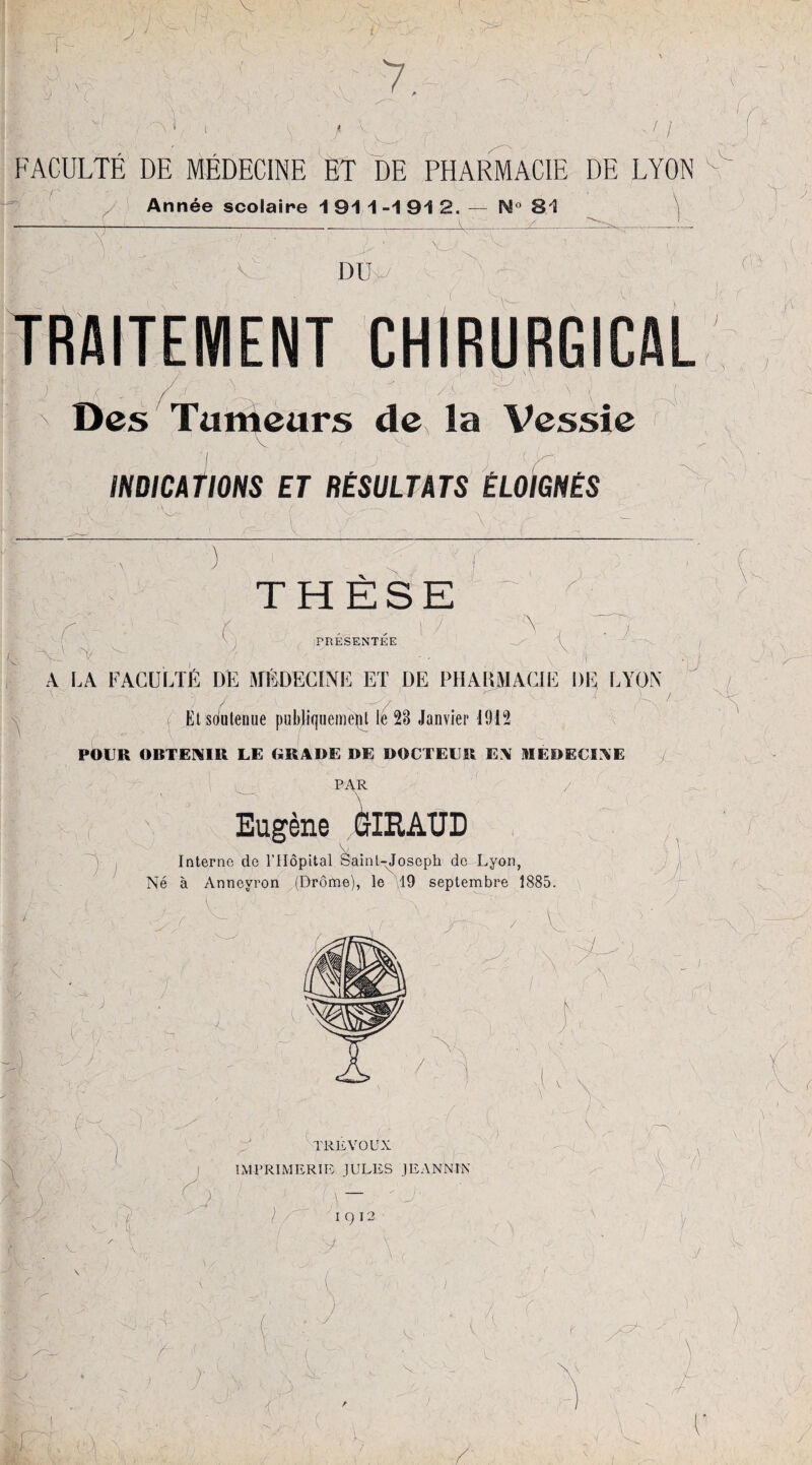 J À \ ÈfT ■'j ' v\ v V ' J* 7. 11 FACULTE DE MEDECINE ET DE PHARMACIE DE LYON Année scolaire 1 91 1 -1 91 2. — N° 81 VL v. DU r J; TRAITEMENT CHIRURGICAL /_ U : : 'M A . v ' - 4 ) \ Des Tumeurs de la Vessie ' ' > ' V - f ' > , 1 ' INDICATIONS ET RÉSULTATS ÉLOIGNÉS r Y r, - ï T C. THESE s f PRESENTEE • J ) j \ \ A LA FACULTÉ DE MÉDECINE ET DE PIIA EMACIE DE LYON / / a _ -ry '7 V .  V... 1 Et soutenue publiquement le 23 Janvier 1915 POUR OBTENIR LE GRADE DE DOCTEUR EN MEDECINE PAR ilRAUD Eugène Interne de l’Hôpital Saint-Joseph de Lyon, Né à Anneyron (Drôme), le 19 septembre 1885. V ■i ! /