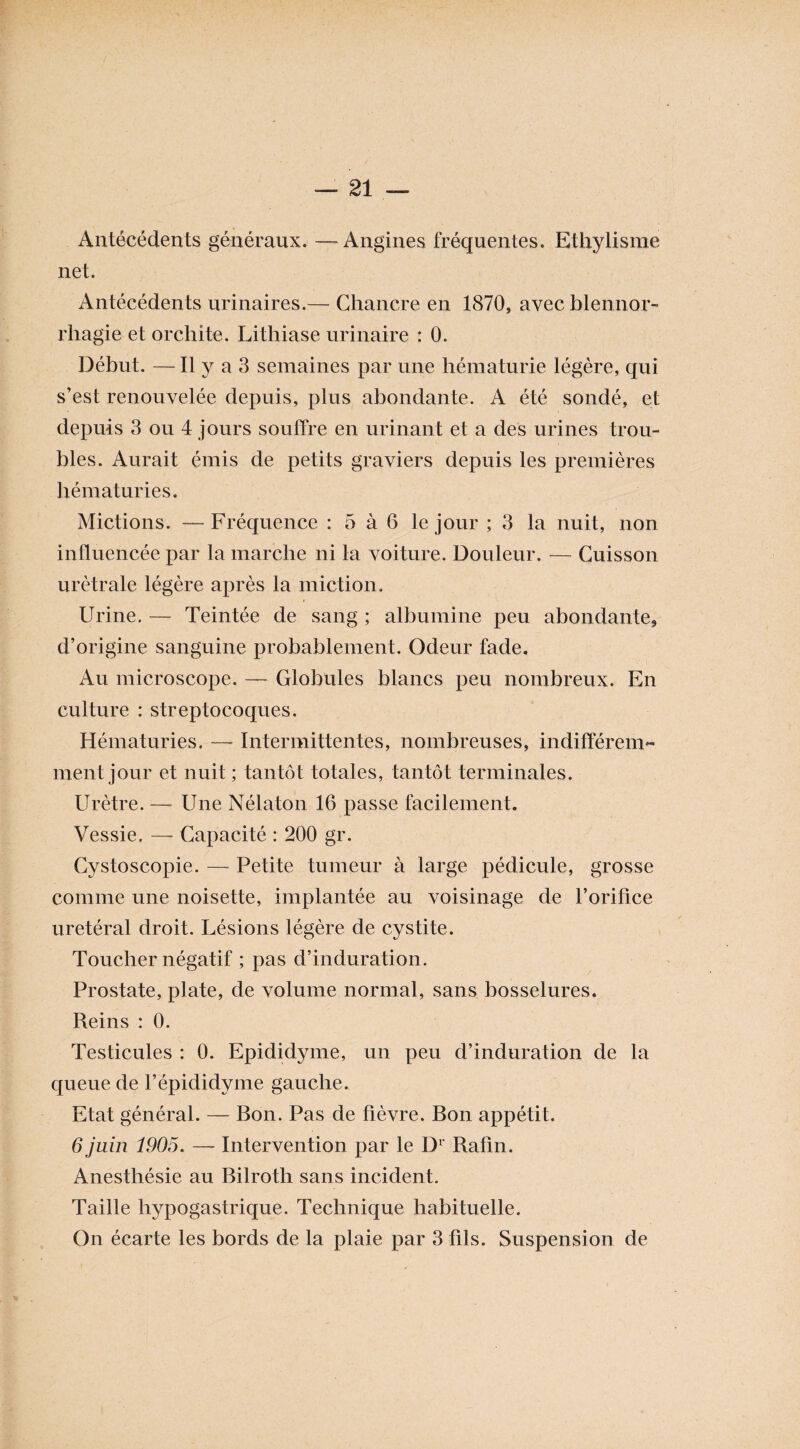 Antécédents généraux. — Angines fréquentes. Ethylisme net. Antécédents urinaires.— Chancre en 1870, avec blennor¬ rhagie et orchite. Lithiase urinaire : 0. Début. —Il y a 3 semaines par une hématurie légère, qui s’est renouvelée depuis, plus abondante. A été sondé, et depuis 3 ou 4 jours souffre en urinant et a des urines trou¬ bles. Aurait émis de petits graviers depuis les premières hématuries. Mictions. — Fréquence : 5 à 6 le jour ; 3 la nuit, non influencée par la marche ni la voiture. Douleur. — Cuisson urètrale légère après la miction. Urine. — Teintée de sang ; albumine peu abondante, d’origine sanguine probablement. Odeur fade. Au microscope. —■ Globules blancs peu nombreux. En culture : streptocoques. Hématuries. — Intermittentes, nombreuses, indifférem¬ ment jour et nuit ; tantôt totales, tantôt terminales. Urètre. —- Une Nélaton 16 passe facilement. Vessie. — Capacité : 200 gr. Cystoscopie. —- Petite tumeur à large pédicule, grosse comme une noisette, implantée au voisinage de l’orifice urétéral droit. Lésions légère de cystite. Toucher négatif ; pas d’induration. Prostate, plate, de volume normal, sans bosselures. Reins : 0. Testicules : 0. Epididyme, un peu d’induration de la queue de l’épididyme gauche. Etat général. — Bon. Pas de fièvre. Bon appétit. 6 juin 1905. — Intervention par le Dl Rafin. Anesthésie au Bilroth sans incident. Taille hypogastrique. Technique habituelle. On écarte les bords de la plaie par 3 fils. Suspension de