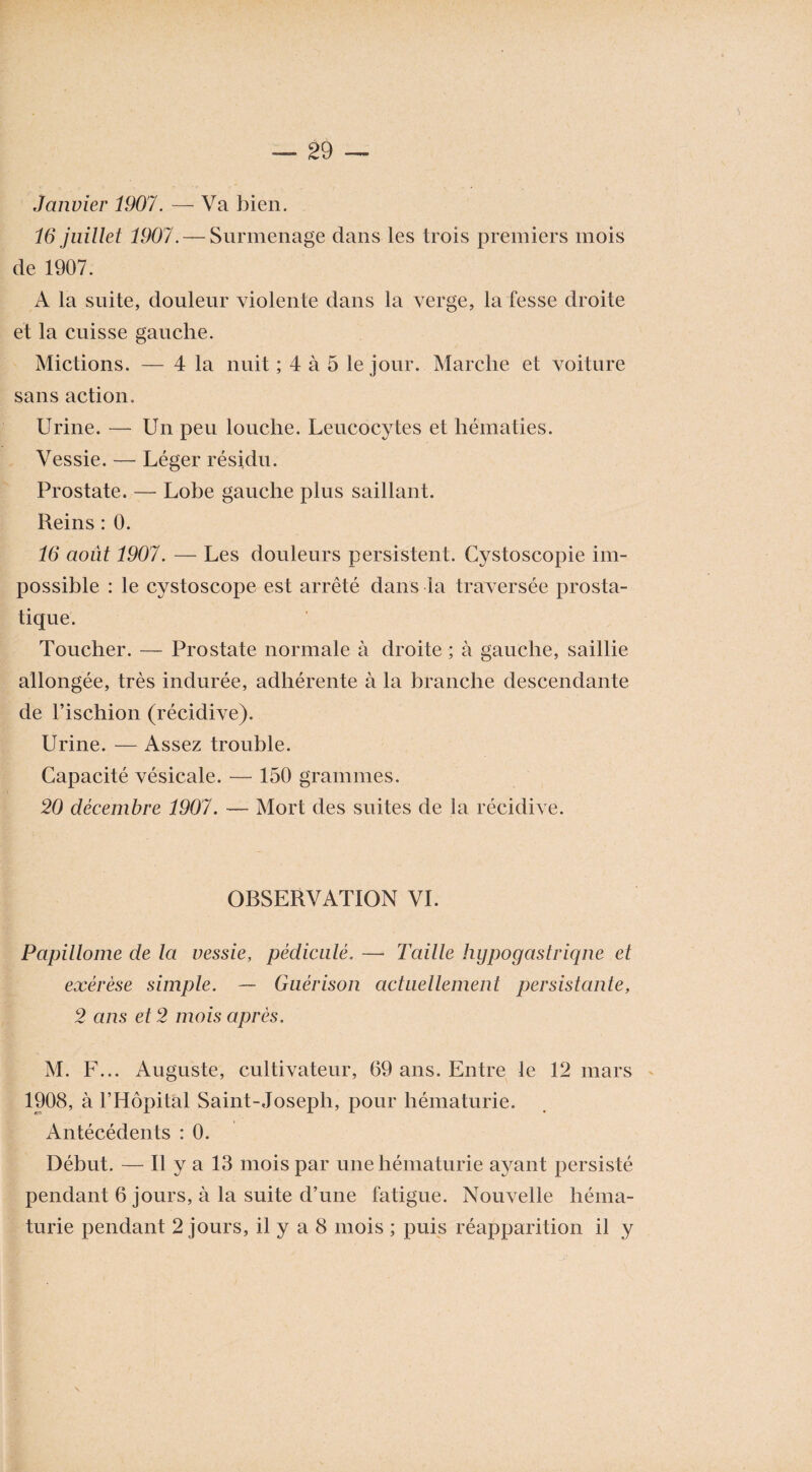 Janvier 1907. — Va bien. 16 juillet 1907. — Surmenage dans les trois premiers mois de 1907. A la suite, douleur violente dans la verge, la fesse droite et la cuisse gauche. Mictions. — 4 la nuit ; 4 à 5 le jour. Marche et voiture sans action. Urine. — Un peu louche. Leucocytes et hématies. Vessie. — Léger résidu. Prostate. — Lobe gauche plus saillant. Reins : 0. 16 août 1907. — Les douleurs persistent. Cystoscopie im¬ possible : le cystoscope est arrêté dans la traversée prosta¬ tique. Toucher. — Prostate normale à droite ; à gauche, saillie allongée, très indurée, adhérente à la branche descendante de l’ischion (récidive). Urine. — Assez trouble. Capacité vésicale. — 150 grammes. 20 décembre 1907. — Mort des suites de la récidive. OBSERVATION VI. Papillome de la vessie, pédicule. — Taille hypogastrique et exérèse simple. — Guérison actuellement persistante, 2 ans et 2 mois après. M. F... Auguste, cultivateur, 69 ans. Entre le 12 mars 1908, à l’Hôpital Saint-Joseph, pour hématurie. Antécédents : 0. Début. — Il y a 13 mois par une hématurie ayant persisté pendant 6 jours, à la suite d’une fatigue. Nouvelle héma¬