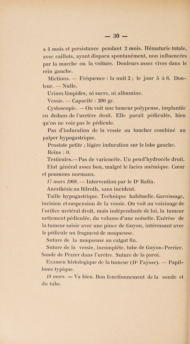 a 4 mois et persistance pendant 2 mois. Hématurie totale, avec caillots, ayant disparu spontanément, non influencées par la marche ou la voiture. Douleurs assez vives dans le rein gauche. Mictions. — Fréquence : la nuit 2 ; le jour 5 à 6. Dou¬ leur. — Nulle. Urines limpides, ni sucre, ni albumine. Vessie. — Capacité : 200 gr. Cystoscopie. —On voit une tumeur polypeuse, implantée en dedans de l’uretère droit. Elle paraît pédiculée, bien qu’on ne voie pas le pédicule. Pas d’induration de la vessie au toucher combiné au palper hypogastrique. Prostate petite ; légère induration sur le lobe gauche. Reins : 0. Testicules.—Pas de varicocèle. Un peu d’hydrocèle droit. Etat général assez bon, malgré le faciès anémique. Cœur et poumons normaux. 17 mars 1908. — Intervention par le Dr Rafin. Anesthésie au Bilroth, sans incident. Taille hypogastrique. Technique habituelle. Garnissage, incision et suspension de la vessie. On voit au voisinage de l’orifice urétéral droit, mais indépendante de lui, la tumeur nettement pédiculée, du volume d’une noisette. Exérèse de la tumeur saisie avec une pince de Guyon, intéressant avec le pédicule un fragment de muqueuse. Suture de la muqueuse au catgut fin. Suture de la vessie, incomplète, tube de Guyon-Perrier. Sonde de Pezzer dans l’urètre. Suture de la paroi. Examen histologique de la tumeur (D1 Faysse). — Papil- lome typique. 18 mars. — Va bien. Bon fonctionnement de la sonde et du tube.