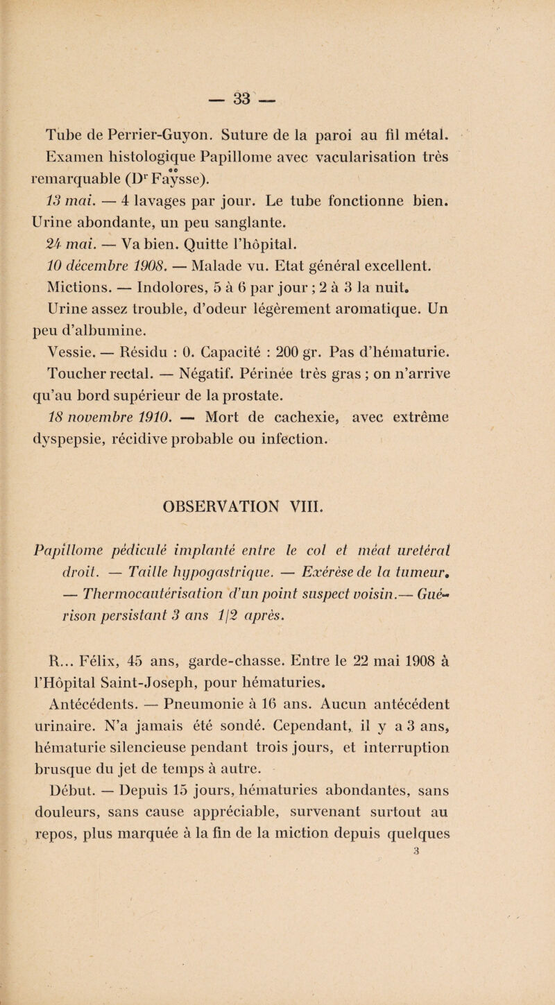 Tube de Perrier-Guyon. Suture de la paroi au fil métal. Examen histologique Papillome avec vacularisation très GO remarquable (DrFaysse). 13 mai. — 4 lavages par jour. Le tube fonctionne bien. Urine abondante, un peu sanglante. 24 mai. — Va bien. Quitte l’hôpital. 10 décembre 1908. — Malade vu. Etat général excellent. Mictions. — Indolores, 5 à 6 par jour ; 2 à 3 la nuit» Urine assez trouble, d’odeur légèrement aromatique. Un peu d’albumine. Vessie. — Résidu : 0. Capacité : 200 gr. Pas d’hématurie. Toucher rectal. — Négatif. Périnée très gras ; on n’arrive qu’au bord supérieur de la prostate. 18 novembre 1910. — Mort de cachexie, avec extrême dyspepsie, récidive probable ou infection. OBSERVATION VIIL Papillome pédicule implanté entre le col et méat urétéral droit. — Tailte hypogastrique. — Exérèse de la tumeur« — Thermocautérisation d’un point suspect voisin.—■ rison persistant 3 ans 1\2 après. R... Félix, 45 ans, garde-chasse. Entre le 22 mai 1908 à l’Hôpital Saint-Joseph, pour hématuries. Antécédents. — Pneumonie à 16 ans. Aucun antécédent urinaire. N’a jamais été sondé. Cependant, il y a 3 ans, hématurie silencieuse pendant trois jours, et interruption brusque du jet de temps à autre. Début. — Depuis 15 jours, hématuries abondantes, sans douleurs, sans cause appréciable, survenant surtout au repos, plus marquée à la fin de la miction depuis quelques 3