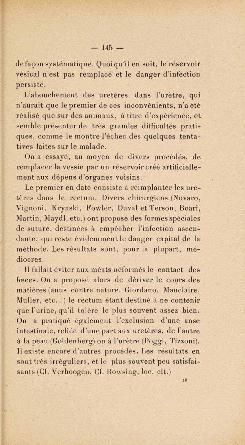 de façon systématique. Quoiqu'il en soit, le réservoir vésical n’est pas remplacé et le danger d’infection persiste. L’abouchement des uretères dans l’urètre, qui n’aurait que le premier de ces inconvénients, n’a été réalisé que sur des animaux, à titre d’expérience, et semble présenter de très grandes difficultés prati¬ ques, comme le montre l’échec des quelques tenta¬ tives laites sur le malade. On a essayé, au moyen de divers procédés, de remplacer la vessie par un réservoir créé artificielle¬ ment aux dépens d’organes voisins. Le premier en date consiste à réimplanter les ure¬ tères dans le rectum. Divers chirurgiens (Novaro, Vignoni, Krynski, Fowler, Duval et Terson, Boari, Martin, Maydl, etc.) ont proposé des formes spéciales de suture, destinées à empêcher l’infection ascen¬ dante, qui reste évidemment le danger capital de la méthode. Les résultats sont, pour la plupart, mé¬ diocres. Il fallait éviter aux méats néformés le contact des fœces. On a proposé alors de dériver le cours des matières (anus contre nature. Giordano, Mauclaire, Muller, etc...) le rectum étant destiné à ne contenir que l’urine, qu’il tolère le plus souvent assez bien. On a pratiqué également l’exclusion d’une anse intestinale, reliée d'une part aux uretères, de l’autre à la peau (Goldenberg) ou à l’urètre (Poggi, Tizzoni). Il existe encore d’autres procédés. Les résultats en sont très irréguliers, et le plus souvent peu satisfai¬ sants (Cf. Verhoogen, Cf. Rowsing, loc. cit.) 10