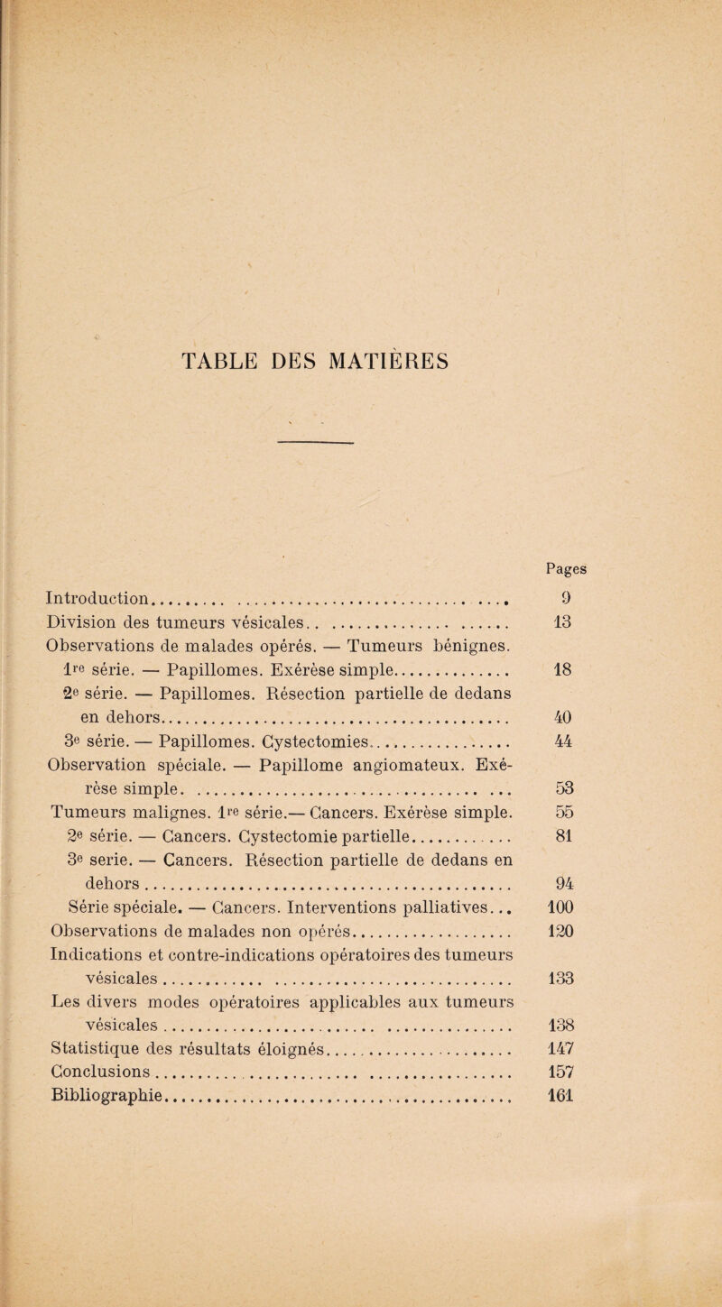 TABLE DES MATIERES Pages Introduction. 9 Division des tumeurs vésicales. 13 Observations de malades opérés. — Tumeurs bénignes. lre série. — Papillomes. Exérèse simple. 18 2e série. — Papillomes. Résection partielle de dedans en dehors. 40 3e série. — Papillomes. Cystectomies.. 44 Observation spéciale. — Papillome angiomateux. Exé¬ rèse simple. 53 Tumeurs malignes. Ire série.— Cancers. Exérèse simple. 55 2e série. — Cancers. Cystectomie partielle. 81 3e sérié. — Cancers. Résection partielle de dedans en dehors. 94 Série spéciale. — Cancers. Interventions palliatives... 100 Observations de malades non opérés. 120 Indications et contre-indications opératoires des tumeurs vésicales... 133 Les divers modes opératoires applicables aux tumeurs vésicales. 138 Statistique des résultats éloignés. 147 Conclusions... 157 Bibliographie. 161