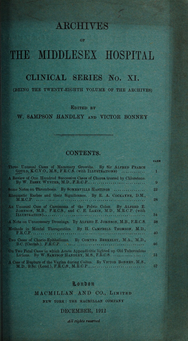 OP eM K& ' THE MIDDLESEX HOSPITAL CLINICAL SERIES No. XI. (BEING THE TWENTY-EIGHTH VOLUME OF THE ARCHIVES) Edited bt W. SAMPSON HANDLEY and VICTOR BONNEY CONTENTS. ?hree Unusual Cases of Mammary Growths, By Sir Alfred Peabce Gould, K.C.V.O., M.S., F.R.C.S. (with Illustrations) * 9 9 99 Review of One Hundred Successive Cases of Chorea treated by Chloretone. By W, Essex Wynter, M.D., F.R.C.P. 99 » • •• * * 90 99 « Some Notes on Thrombosis, By Someeville Hastings Rheumatic Rashes and their Significance. By E. A. Cockayne, D.M., M.R.C.P................... An Unusual Case of Carcinoma of the Pelvic Colon. By Alfred E. | Johnson, M.B., P.R.C.S., and C. E. Lakin, M.D., M.R.C.P. (with Illustration). ...... .......... A Note on Unnecessary Dressings. By Alfred E. Johnson, M.B., E.R.C.S. Methods in Mental Therapeutics. By H, Campbell Thomson, M.D., H F.R.C.P.......... Two Cases of Chorio-Epithelioma. By Comyns Berkeley, M.A., M.D.,  B.C. (Cantab.), F.R.C.P. 9 9 * 9 *» 1|» On Two Fatal Cases in which Acute Appendicitis lighted up Old Tuberculous % Lesions. By W. Sampson Handley, M.S., F.R.C.S. • « • 9 » A Case of Rupture of the Vagina during Coitus. By Victor Bonney, M.S., M.D., B.Sc. (Lond.), F.R.C.S., M.R.C.P....... MACMILLAN AND C0V Limited NEW YORK: THE MACMILLAN COMPANY m DECEMBER* 1912 All rights reserved ■mSi ■ ■Mi&i VA&B 9 22 28 34 38 40 46 51 57