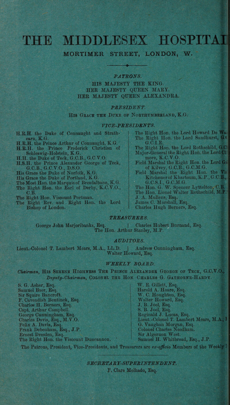 THE MIDDLESEX HOSPITAIi MORTIMER STREET, LONDON, W. PATRONS. HIS MAJESTY THE KING. HER MAJESTY QUEEN MARY. HER MAJESTY QUEEN ALEXANDRA. PRESIDENT. His Grace the Duke of Northumberland, K.G. VICE-PRESIDENTS. H.R.H. the Duke of Connaught and Strath- earn, K.G. H.R.H. the Prince Arthur of Connaught, K.G. H.R.H. the Prince Frederick Christian of Schleswig-Holstein, K.G. H.H. the Duke of Teck, G.C.B., G.C.Y.O. H.S.H. the Prince Alexander George of Teck, G.C.B., G.C.Y.O., D.S.O. His Grace the Duke of Norfolk, K.G. His Grace the Duke of Portland, K.G. The Most Hon. the Marquis of Breadalbane, K.G. The Right Hon. the Earl of Derby, K.C.Y.O., C.B. The Right Hon. Yiscount Portman. The Right Rev. and Right Hon. the Lord Bishop of London. The Right Hon. the Lord Howard De Wa The Right Hon. the Lord Sandhurst. Gd G.C.I.E. The Right Hon. the Lord Rothschild, G.C Major-General the Right Hon. the Lord Cl more, K.C.Y.O. Field Marshal the Right Hon. the Lord Gi of Kilvey, G.C.B., G.C.M.G. Field Marshal the Right Hon. the Yis Kitchener of Khartoum, K.P., G.C.B., G.C.S.I., G.C.M.G. The Hon. G. W. Spencer Lyttelton, C.B. The Hon. Lionel Walter Rothschild, M.P. J. A. Mullens, Esq. James C. Marshall, Esq. Charles Hugh Berners, Esq. TREASURERS. George John Marjoribanks, Esq. | Charles Hubert Burnand, Esq. The Hon. Arthur Stanley, M.P. AUDITORS. Lieut.-Colonel T. Lambert Mears, M.A., LL.D. Walter Howard, Esq. Andrew Cunningham, Esq. WEEKLY BOARD. Chairman, His Serene Highness The Deputy-Chairman, COLONEL Prince Alexander George of Teck, G.C.Y.O., the Hon. Charles G. Gathorne-Hardy. S. G. Asher, Esq. Samuel Baer, Esq. Sir Squire Bancroft. F. Cavendish Bentinck, Esq. Charles H. Berners, Esq. Capt. Arthur Campbell. George Cunningham, Esq. Charles Davis, Esq., M.Y.O. Felix A.. Davis, Esq. Frank Debenham, Esq., J.P. Ernest Dresden, Esq. The Right Hon. the Yiscount Duncannon. W. E. Gillett, Esq. Harold A. Hoare, Esq. W. C. Houghton, Esq. Walter Howard, Esq. J. B. Joel, Esq. S. B. Joel, Esq. Reginald J. Lucas, Esq. Lieut.-Colonel T. Lambert Mears, M.A., 1 G. Yaughan Morgan, Esq. Colonel Charles Needham. Sir Algernon West. Samuel H. Whitbread, Esq., J.P. The Patrons, President, Yice-Presidents, and Treasurers are ex-officio Members of the Weekly J SECRETARY-SUPERINTENDENT. F. Clare Melhado, Esq. |3